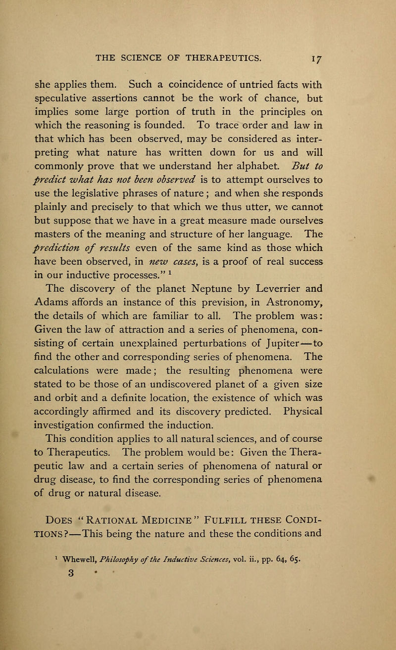 she applies them. Such a coincidence of untried facts with speculative assertions cannot be the work of chance, but implies some large portion of truth in the principles on which the reasoning is founded. To trace order and law in that which has been observed, may be considered as inter- preting what nature has written down for us and will commonly prove that we understand her alphabet. But to predict what has not been observed is to attempt ourselves to use the legislative phrases of nature; and when she responds plainly and precisely to that which we thus utter, we cannot but suppose that we have in a great measure made ourselves masters of the meaning and structure of her language. The prediction of results even of the same kind as those which have been observed, in new cases, is a proof of real success in our inductive processes. x The discovery of the planet Neptune by Leverrier and Adams affords an instance of this prevision, in Astronomy, the details of which are familiar to all. The problem was: Given the law of attraction and a series of phenomena, con- sisting of certain unexplained perturbations of Jupiter—to find the other and corresponding series of phenomena. The calculations were made; the resulting phenomena were stated to be those of an undiscovered planet of a given size and orbit and a definite location, the existence of which was accordingly affirmed and its discovery predicted. Physical investigation confirmed the induction. This condition applies to all natural sciences, and of course to Therapeutics. The problem would be: Given the Thera- peutic law and a certain series of phenomena of natural or drug disease, to find the corresponding series of phenomena of drug or natural disease. Does  Rational Medicine  Fulfill these Condi- tions?—This being the nature and these the conditions and 1 Whewell, Philosophy of the Inductive Sciences, vol. ii., pp. 64, 65. 3