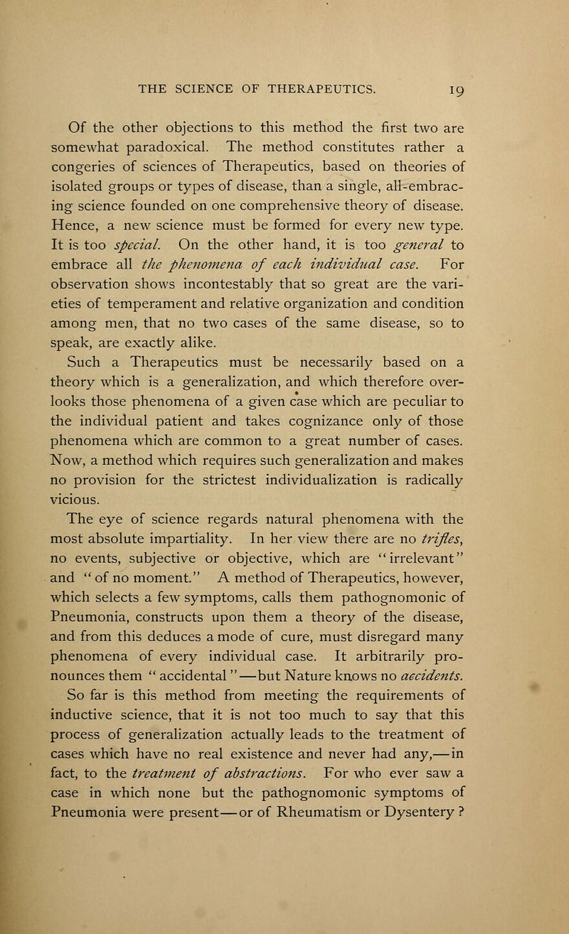 Of the other objections to this method the first two are somewhat paradoxical. The method constitutes rather a congeries of sciences of Therapeutics, based on theories of isolated groups or types of disease, than a single, all-embrac- ing science founded on one comprehensive theory of disease. Hence, a new science must be formed for every new type. It is too special. On the other hand, it is too general to embrace all the phenomena of each individual case. For observation shows incontestably that so great are the vari- eties of temperament and relative organization and condition among men, that no two cases of the same disease, so to speak, are exactly alike. Such a Therapeutics must be necessarily based on a theory which is a generalization, and which therefore over- looks those phenomena of a given case which are peculiar to the individual patient and takes cognizance only of those phenomena which are common to a great number of cases. Now, a method which requires such generalization and makes no provision for the strictest individualization is radically vicious. The eye of science regards natural phenomena with the most absolute impartiality. In her view there are no trifles, no events, subjective or objective, which are irrelevant and  of no moment. A method of Therapeutics, however, which selects a few symptoms, calls them pathognomonic of Pneumonia, constructs upon them a theory of the disease, and from this deduces a mode of cure, must disregard many phenomena of every individual case. It arbitrarily pro- nounces them  accidental —but Nature knows no accidents. So far is this method from meeting the requirements of inductive science, that it is not too much to say that this process of generalization actually leads to the treatment of cases which have no real existence and never had any,— in fact, to the treatment of abstractions. For who ever saw a case in which none but the pathognomonic symptoms of Pneumonia were present—or of Rheumatism or Dysentery ?