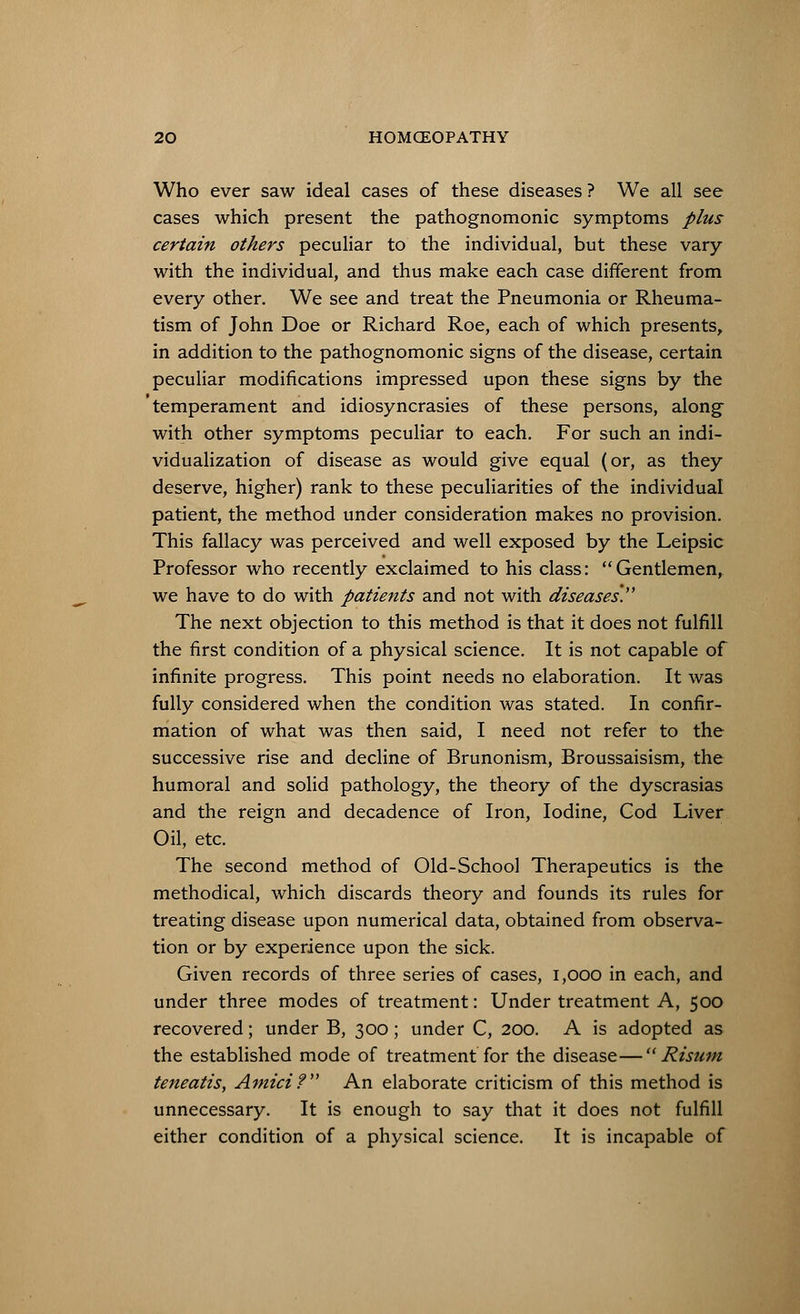 Who ever saw ideal cases of these diseases ? We all see cases which present the pathognomonic symptoms plus certain others peculiar to the individual, but these vary with the individual, and thus make each case different from every other. We see and treat the Pneumonia or Rheuma- tism of John Doe or Richard Roe, each of which presents, in addition to the pathognomonic signs of the disease, certain peculiar modifications impressed upon these signs by the temperament and idiosyncrasies of these persons, along with other symptoms peculiar to each. For such an indi- vidualization of disease as would give equal (or, as they deserve, higher) rank to these peculiarities of the individual patient, the method under consideration makes no provision. This fallacy was perceived and well exposed by the Leipsic Professor who recently exclaimed to his class: Gentlemen, we have to do with patients and not with diseases. The next objection to this method is that it does not fulfill the first condition of a physical science. It is not capable of infinite progress. This point needs no elaboration. It was fully considered when the condition was stated. In confir- mation of what was then said, I need not refer to the successive rise and decline of Brunonism, Broussaisism, the humoral and solid pathology, the theory of the dyscrasias and the reign and decadence of Iron, Iodine, God Liver Oil, etc. The second method of Old-School Therapeutics is the methodical, which discards theory and founds its rules for treating disease upon numerical data, obtained from observa- tion or by experience upon the sick. Given records of three series of cases, 1,000 in each, and under three modes of treatment: Under treatment A, 500 recovered; under B, 300; under C, 200. A is adopted as the established mode of treatment for the disease— Risum teneatis, Amicif An elaborate criticism of this method is unnecessary. It is enough to say that it does not fulfill either condition of a physical science. It is incapable of