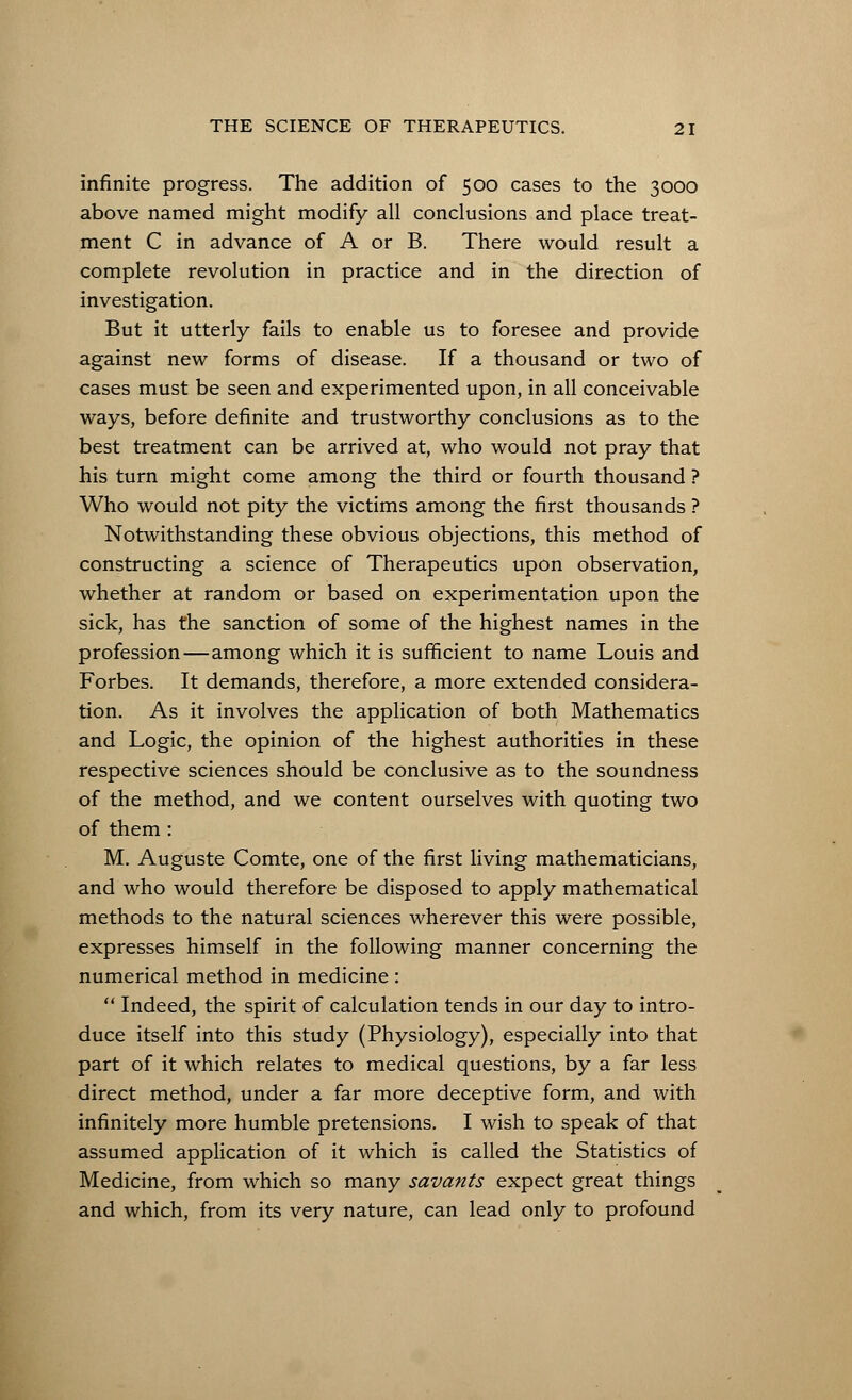 infinite progress. The addition of 500 cases to the 3000 above named might modify all conclusions and place treat- ment C in advance of A or B. There would result a complete revolution in practice and in the direction of investigation. But it utterly fails to enable us to foresee and provide against new forms of disease. If a thousand or two of cases must be seen and experimented upon, in all conceivable ways, before definite and trustworthy conclusions as to the best treatment can be arrived at, who would not pray that his turn might come among the third or fourth thousand ? Who would not pity the victims among the first thousands ? Notwithstanding these obvious objections, this method of constructing a science of Therapeutics upon observation, whether at random or based on experimentation upon the sick, has the sanction of some of the highest names in the profession—among which it is sufficient to name Louis and Forbes. It demands, therefore, a more extended considera- tion. As it involves the application of both Mathematics and Logic, the opinion of the highest authorities in these respective sciences should be conclusive as to the soundness of the method, and we content ourselves with quoting two of them: M. Auguste Comte, one of the first living mathematicians, and who would therefore be disposed to apply mathematical methods to the natural sciences wherever this were possible, expresses himself in the following manner concerning the numerical method in medicine :  Indeed, the spirit of calculation tends in our day to intro- duce itself into this study (Physiology), especially into that part of it which relates to medical questions, by a far less direct method, under a far more deceptive form, and with infinitely more humble pretensions. I wish to speak of that assumed application of it which is called the Statistics of Medicine, from which so many savants expect great things and which, from its very nature, can lead only to profound