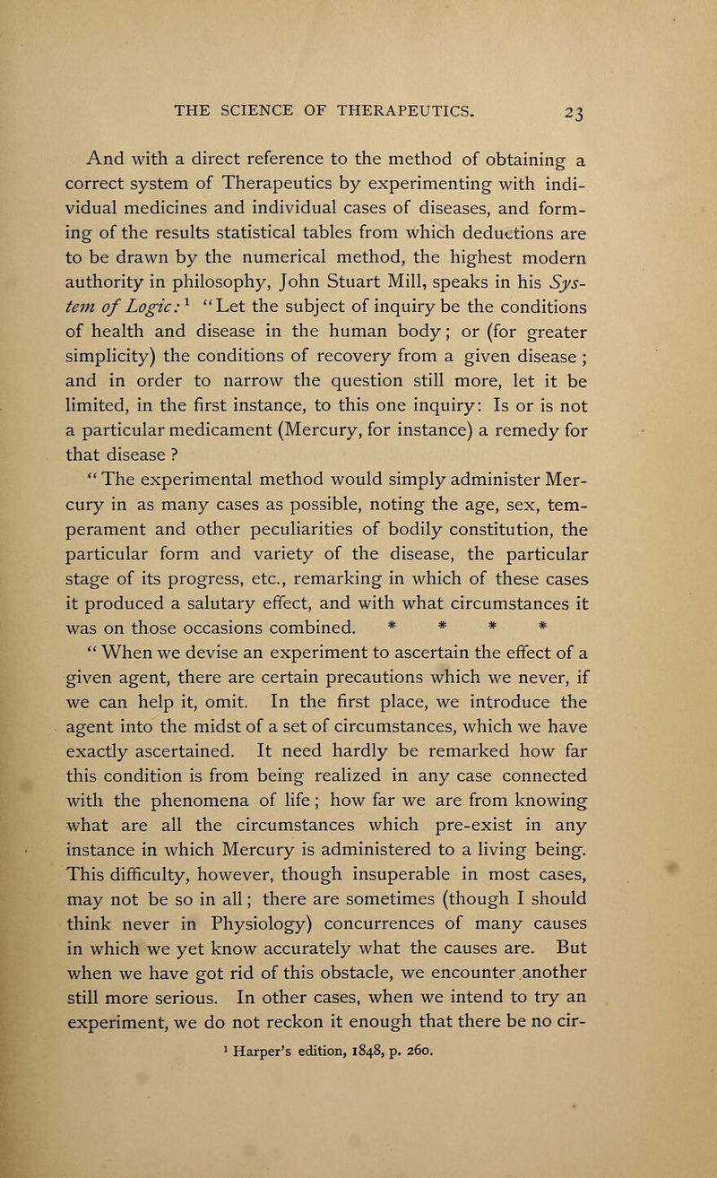 And with a direct reference to the method of obtaining a correct system of Therapeutics by experimenting with indi- vidual medicines and individual cases of diseases, and form- ing of the results statistical tables from which deductions are to be drawn by the numerical method, the highest modern authority in philosophy, John Stuart Mill, speaks in his Sys- tem of Logic:1 Let the subject of inquiry be the conditions of health and disease in the human body; or (for greater simplicity) the conditions of recovery from a given disease ; and in order to narrow the question still more, let it be limited, in the first instance, to this one inquiry: Is or is not a particular medicament (Mercury, for instance) a remedy for that disease ?  The experimental method would simply administer Mer- cury in as many cases as possible, noting the age, sex, tem- perament and other peculiarities of bodily constitution, the particular form and variety of the disease, the particular stage of its progress, etc., remarking in which of these cases it produced a salutary effect, and with what circumstances it was on those occasions combined. * * * *  When we devise an experiment to ascertain the effect of a given agent, there are certain precautions which we never, if we can help it, omit. In the first place, we introduce the agent into the midst of a set of circumstances, which we have exactly ascertained. It need hardly be remarked how far this condition is from being realized in any case connected with the phenomena of life; how far we are from knowing what are all the circumstances which pre-exist in any instance in which Mercury is administered to a living being. This difficulty, however, though insuperable in most cases, may not be so in all; there are sometimes (though I should think never in Physiology) concurrences of many causes in which we yet know accurately what the causes are. But when we have got rid of this obstacle, we encounter another still more serious. In other cases, when we intend to try an experiment, we do not reckon it enough that there be no cir- 1 Harper's edition, 1848, p. 260.
