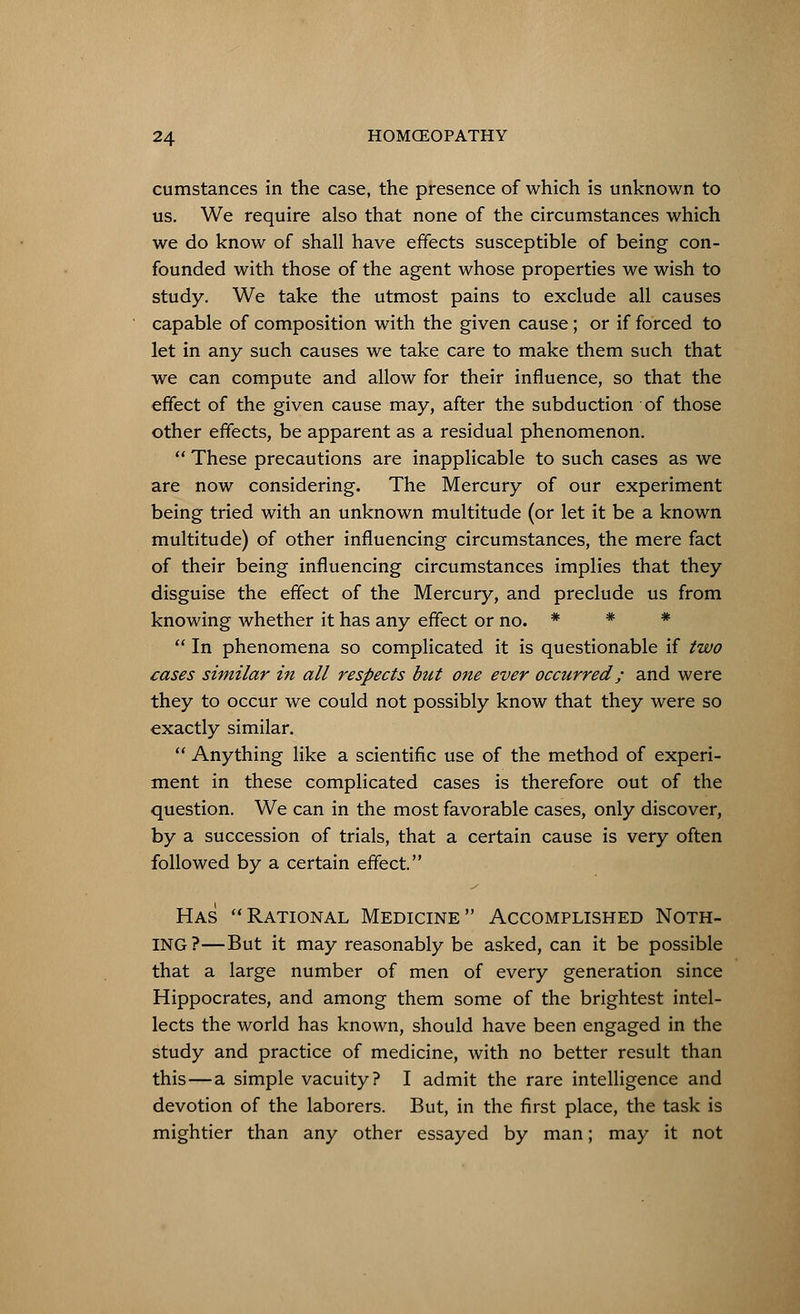 cumstances in the case, the presence of which is unknown to us. We require also that none of the circumstances which we do know of shall have effects susceptible of being con- founded with those of the agent whose properties we wish to study. We take the utmost pains to exclude all causes capable of composition with the given cause; or if forced to let in any such causes we take care to make them such that we can compute and allow for their influence, so that the effect of the given cause may, after the subduction of those other effects, be apparent as a residual phenomenon. These precautions are inapplicable to such cases as we are now considering. The Mercury of our experiment being tried with an unknown multitude (or let it be a known multitude) of other influencing circumstances, the mere fact of their being influencing circumstances implies that they disguise the effect of the Mercury, and preclude us from knowing whether it has any effect or no. * * * In phenomena so complicated it is questionable if two cases similar in all respects but one ever occurred; and were they to occur we could not possibly know that they were so exactly similar. Anything like a scientific use of the method of experi- ment in these complicated cases is therefore out of the question. We can in the most favorable cases, only discover, by a succession of trials, that a certain cause is very often followed by a certain effect. Has Rational Medicine Accomplished Noth- ing?—But it may reasonably be asked, can it be possible that a large number of men of every generation since Hippocrates, and among them some of the brightest intel- lects the world has known, should have been engaged in the study and practice of medicine, with no better result than this—a simple vacuity? I admit the rare intelligence and devotion of the laborers. But, in the first place, the task is mightier than any other essayed by man; may it not