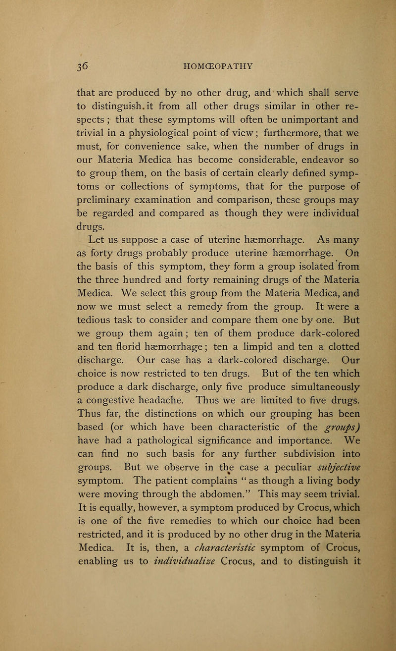 that are produced by no other drug, and which shall serve to distinguish.it from all other drugs similar in other re- spects ; that these symptoms will often be unimportant and trivial in a physiological point of view; furthermore, that we must, for convenience sake, when the number of drugs in our Materia Medica has become considerable, endeavor so to group them, on the basis of certain clearly defined symp- toms or collections of symptoms, that for the purpose of preliminary examination and comparison, these groups may be regarded and compared as though they were individual drugs. Let us suppose a case of uterine haemorrhage. As many as forty drugs probably produce uterine haemorrhage. On the basis of this symptom, they form a group isolated from the three hundred and forty remaining drugs of the Materia Medica. We select this group from the Materia Medica, and now we must select a remedy from the group. It were a tedious task to consider and compare them one by one. But we group them again; ten of them produce dark-colored and ten florid haemorrhage; ten a limpid and ten a clotted discharge. Our case has a dark-colored discharge. Our choice is now restricted to ten drugs. But of the ten which produce a dark discharge, only five produce simultaneously a congestive headache. Thus we are limited to five drugs. Thus far, the distinctions on which our grouping has been based (or which have been characteristic of the groups) have had a pathological significance and importance. We can find no such basis for any further subdivision into groups. But we observe in the case a peculiar subjective symptom. The patient complains  as though a living body were moving through the abdomen. This may seem trivial. It is equally, however, a symptom produced by Crocus, which is one of the five remedies to which our choice had been restricted, and it is produced by no other drug in the Materia Medica. It is, then, a characteristic symptom of Crocus, enabling us to individualize Crocus, and to distinguish it
