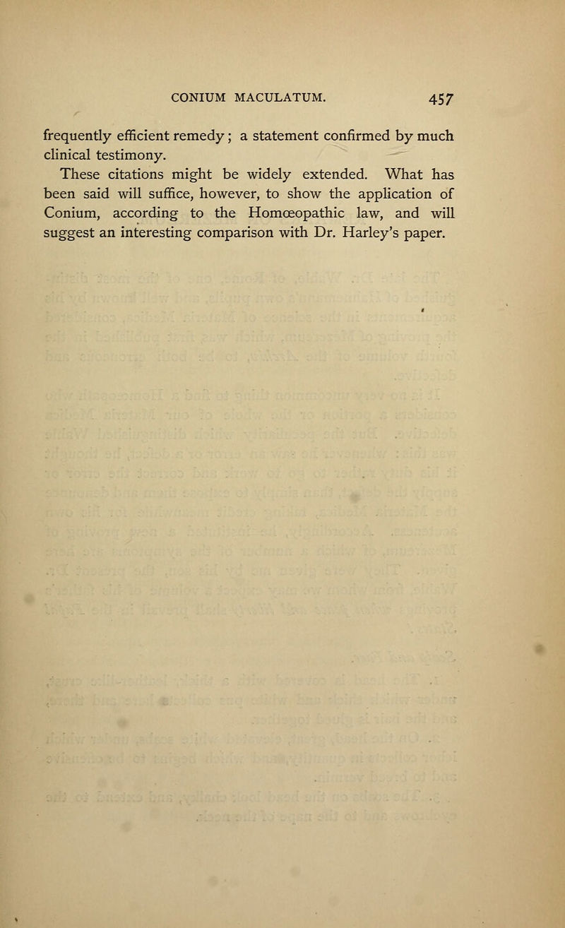frequently efficient remedy; a statement confirmed by much clinical testimony. These citations might be widely extended. What has been said will suffice, however, to show the application of Conium, according to the Homoeopathic law, and will suggest an interesting comparison with Dr. Harley's paper.