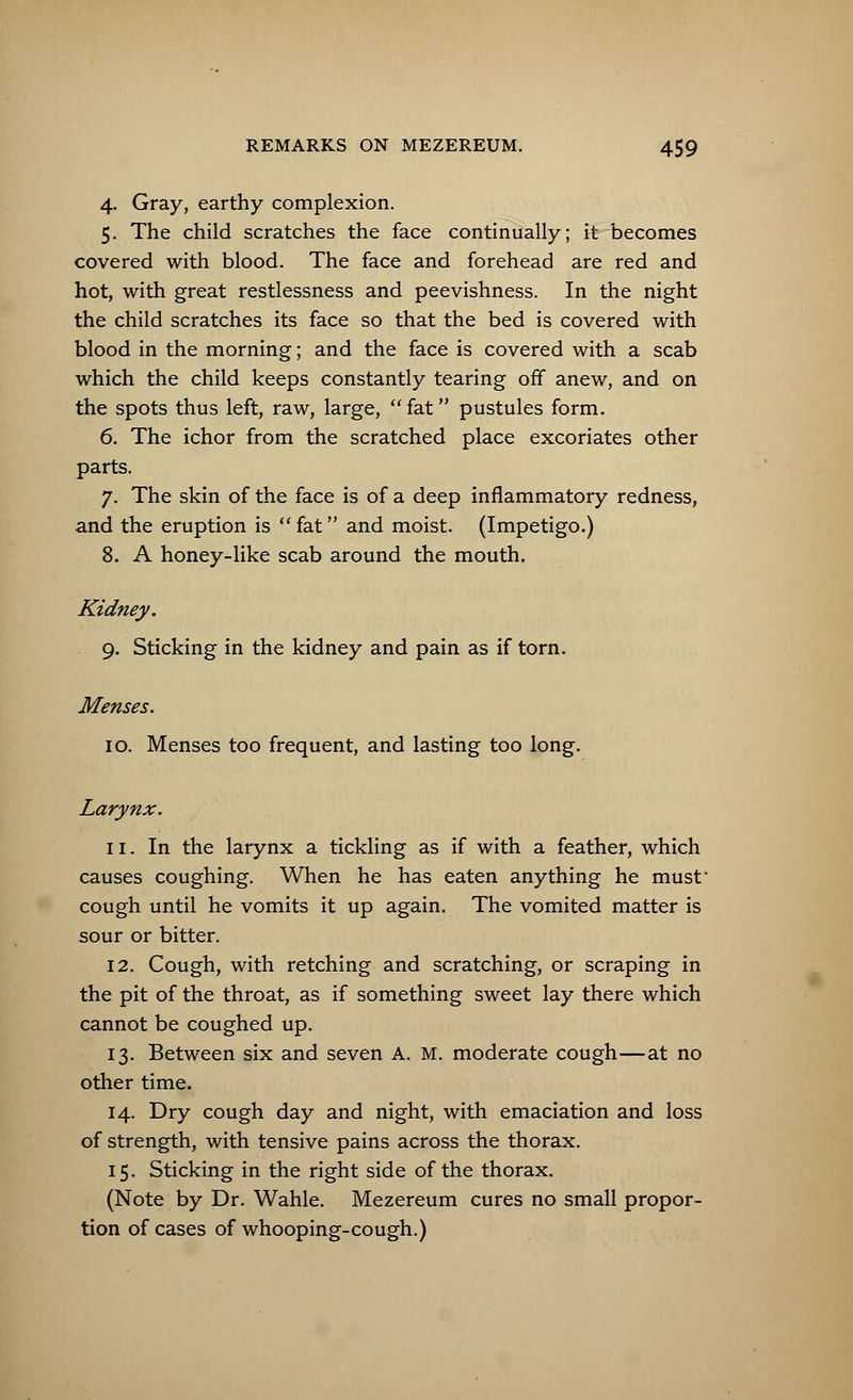 4. Gray, earthy complexion. 5. The child scratches the face continually; it becomes covered with blood. The face and forehead are red and hot, with great restlessness and peevishness. In the night the child scratches its face so that the bed is covered with blood in the morning; and the face is covered with a scab which the child keeps constantly tearing off anew, and on the spots thus left, raw, large,  fat pustules form. 6. The ichor from the scratched place excoriates other parts. 7. The skin of the face is of a deep inflammatory redness, and the eruption is  fat and moist. (Impetigo.) 8. A honey-like scab around the mouth. Kidney. 9. Sticking in the kidney and pain as if torn. Menses. 10. Menses too frequent, and lasting too long. Larynx. 11. In the larynx a tickling as if with a feather, which causes coughing. When he has eaten anything he must cough until he vomits it up again. The vomited matter is sour or bitter. 12. Cough, with retching and scratching, or scraping in the pit of the throat, as if something sweet lay there which cannot be coughed up. 13. Between six and seven A. M. moderate cough—at no other time. 14. Dry cough day and night, with emaciation and loss of strength, with tensive pains across the thorax. 15. Sticking in the right side of the thorax. (Note by Dr. Wahle. Mezereum cures no small propor- tion of cases of whooping-cough.)