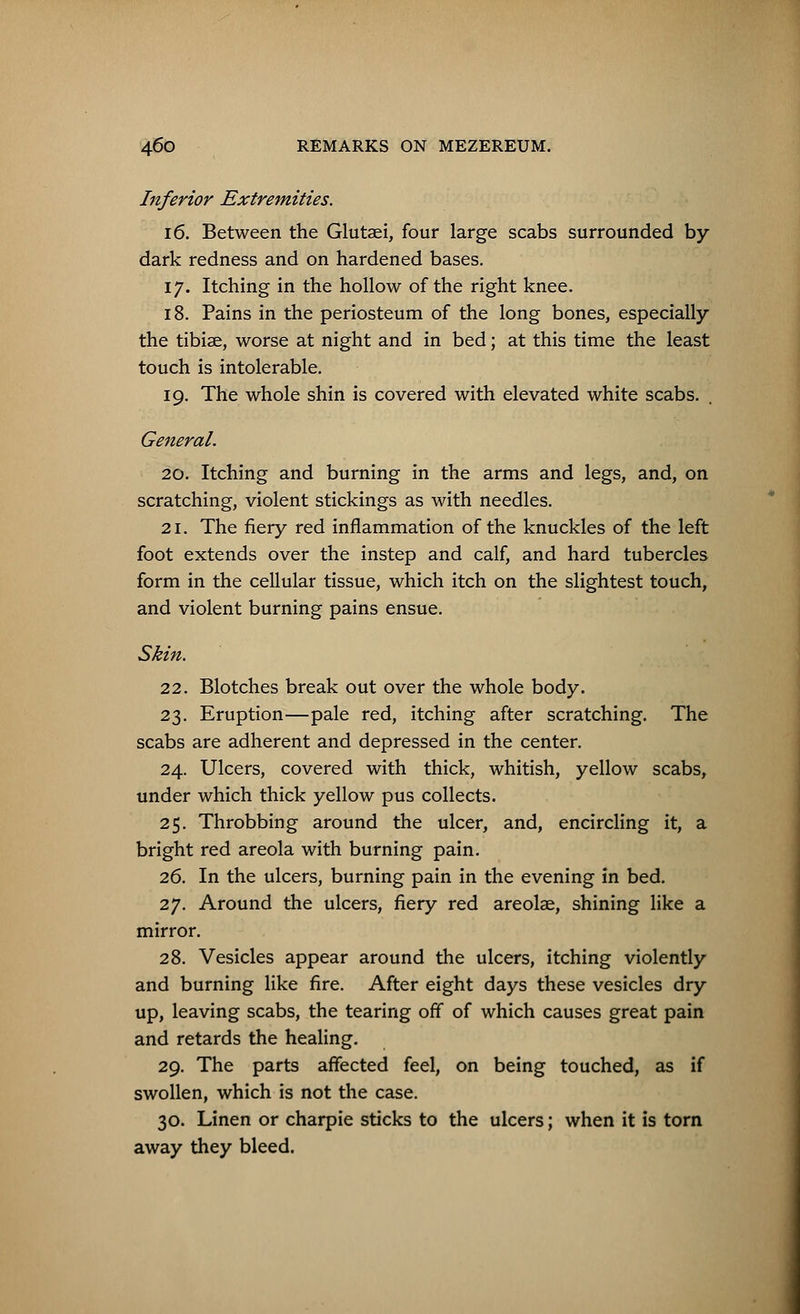 Inferior Extremities. 16. Between the Glutaei, four large scabs surrounded by- dark redness and on hardened bases. 17. Itching in the hollow of the right knee. 18. Pains in the periosteum of the long bones, especially the tibiae, worse at night and in bed; at this time the least touch is intolerable. 19. The whole shin is covered with elevated white scabs. General. 20. Itching and burning in the arms and legs, and, on scratching, violent stickings as with needles. 21. The fiery red inflammation of the knuckles of the left foot extends over the instep and calf, and hard tubercles form in the cellular tissue, which itch on the slightest touch, and violent burning pains ensue. Skin. 22. Blotches break out over the whole body. 23. Eruption—pale red, itching after scratching. The scabs are adherent and depressed in the center. 24. Ulcers, covered with thick, whitish, yellow scabs, under which thick yellow pus collects. 25. Throbbing around the ulcer, and, encircling it, a bright red areola with burning pain. 26. In the ulcers, burning pain in the evening in bed. 27. Around the ulcers, fiery red areolae, shining like a mirror. 28. Vesicles appear around the ulcers, itching violently and burning like fire. After eight days these vesicles dry up, leaving scabs, the tearing off of which causes great pain and retards the healing. 29. The parts affected feel, on being touched, as if swollen, which is not the case. 30. Linen or charpie sticks to the ulcers; when it is torn away they bleed.