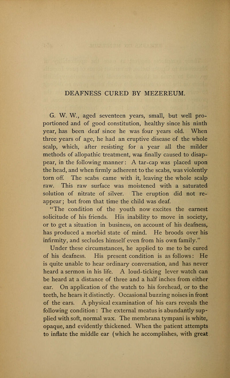 DEAFNESS CURED BY MEZEREUM. G. W. W., aged seventeen years, small, but well pro- portioned and of good constitution, healthy since his ninth year, has been deaf since he was four years old. When three years of age, he had an eruptive disease of the whole scalp, which, after resisting for a year all the milder methods of allopathic treatment, was finally caused to disap- pear, in the following manner : A tar-cap was placed upon the head, and when firmly adherent to the scabs, was violently torn off. The scabs came with it, leaving the whole scalp raw. This raw surface was moistened with a saturated solution of nitrate of silver. The eruption did not re- appear ; but from that time the child was deaf. The condition of the youth now excites the earnest solicitude of his friends. His inability to move in society, or to get a situation in business, on account of his deafness, has produced a morbid state of mind. He broods over his infirmity, and secludes himself even from his own family. Under these circumstances, he applied to me to be cured of his deafness. His present condition is as follows: He is quite unable to hear ordinary conversation, and has never heard a sermon in his life. A loud-ticking lever watch can be heard at a distance of three and a half inches from either ear. On application of the watch to his forehead, or to the teeth, he hears it distinctly. Occasional buzzing noises in front of the ears. A physical examination of his ears reveals the following condition : The external meatus is abundantly sup- plied with soft, normal wax. The membrana tympani is white, opaque, and evidently thickened. When the patient attempts to inflate the middle ear (which he accomplishes, with great