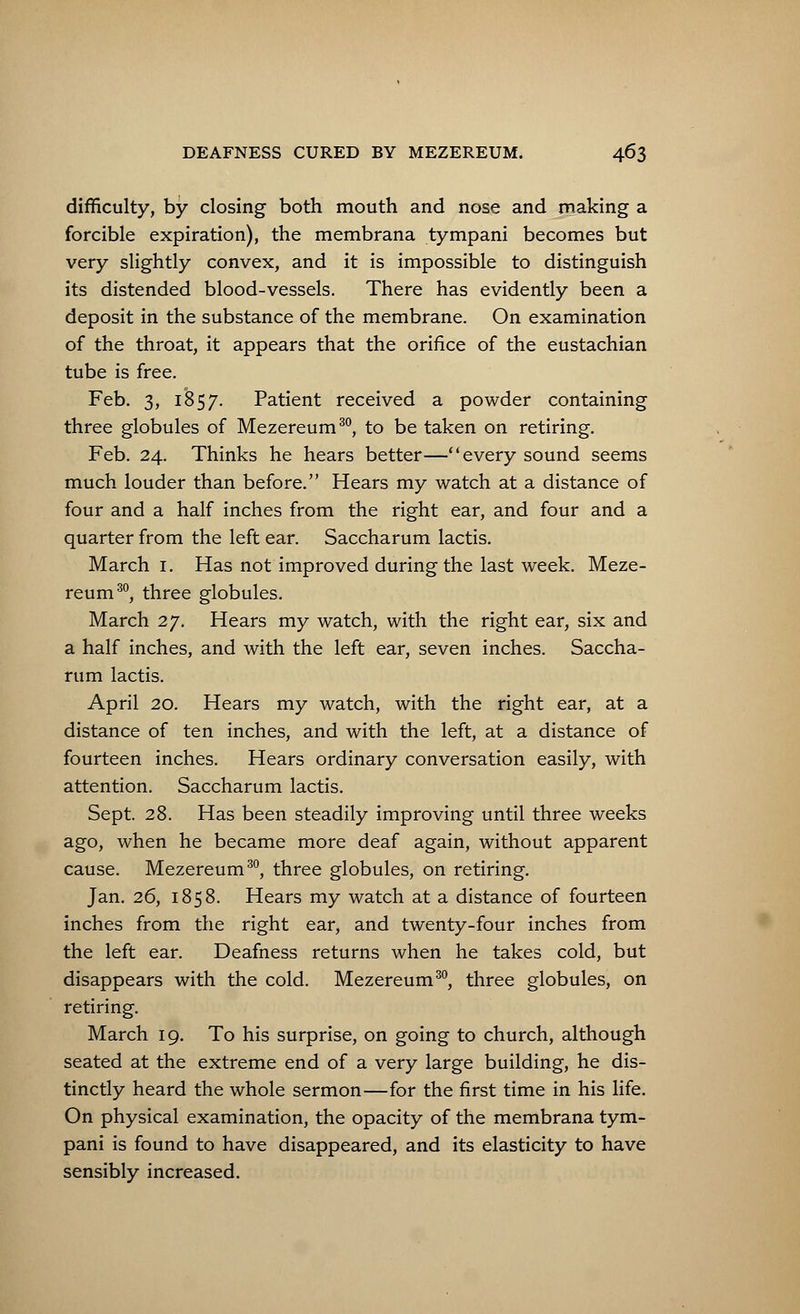 difficulty, by closing both mouth and nose and making a forcible expiration), the membrana tympani becomes but very slightly convex, and it is impossible to distinguish its distended blood-vessels. There has evidently been a deposit in the substance of the membrane. On examination of the throat, it appears that the orifice of the eustachian tube is free. Feb. 3, 1857. Patient received a powder containing three globules of Mezereum30, to be taken on retiring. Feb. 24. Thinks he hears better—every sound seems much louder than before. Hears my watch at a distance of four and a half inches from the right ear, and four and a quarter from the left ear. Saccharum lactis. March 1. Has not improved during the last week. Meze- reum30, three globules. March 27. Hears my watch, with the right ear, six and a half inches, and with the left ear, seven inches. Saccha- rum lactis. April 20. Hears my watch, with the right ear, at a distance of ten inches, and with the left, at a distance of fourteen inches. Hears ordinary conversation easily, with attention. Saccharum lactis. Sept. 28. Has been steadily improving until three weeks ago, when he became more deaf again, without apparent cause. Mezereum30, three globules, on retiring. Jan. 26, 1858. Hears my watch at a distance of fourteen inches from the right ear, and twenty-four inches from the left ear. Deafness returns when he takes cold, but disappears with the cold. Mezereum30, three globules, on retiring. March 19. To his surprise, on going to church, although seated at the extreme end of a very large building, he dis- tinctly heard the whole sermon—for the first time in his life. On physical examination, the opacity of the membrana tym- pani is found to have disappeared, and its elasticity to have sensibly increased.