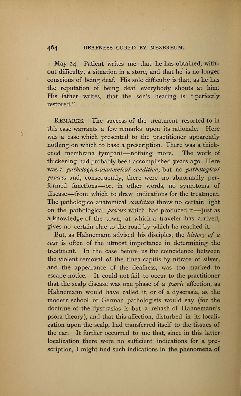 May 24. Patient writes me that he has obtained, with- out difficulty, a situation in a store, and that he is no longer conscious of being deaf. His sole difficulty is that, as he has the reputation of being deaf, everybody shouts at him. His father writes, that the son's hearing is perfectly restored. REMARKS. The success of the treatment resorted to in this case warrants a few remarks upon its rationale. Here was a case which presented to the practitioner apparently nothing on which to base a prescription. There was a thick- ened membrana tympani—nothing more. The work of thickening had probably been accomplished years ago. Here was a pathologico-anatomical condition, but no pathological process and, consequently, there were no abnormally per- formed functions—or, in other words, no symptoms of disease—from which to draw indications for the treatment. The pathologico-anatomical condition threw no certain light on the pathological process which had produced it—just as a knowledge of the town, at which a traveler has arrived, gives no certain clue to the road by which he reached it. But, as Hahnemann advised his disciples, the history of a case is often of the utmost importance in determining the treatment. In the case before us the coincidence between the violent removal of the tinea capitis by nitrate of silver, and the appearance of the deafness, was too marked to escape notice. It could not fail to occur to the practitioner that the scalp disease was one phase of a psoric affection, as Hahnemann would have called it, or of a dyscrasia, as the modern school of German pathologists would say (for the doctrine of the dyscrasias is but a rehash of Hahnemann's psora theory), and that this affection, disturbed in its locali- zation upon the scalp, had transferred itself to the tissues of the ear. It further occurred to me that, since in this latter localization there were no sufficient indications for a pre- scription, I might find such indications in the phenomena of