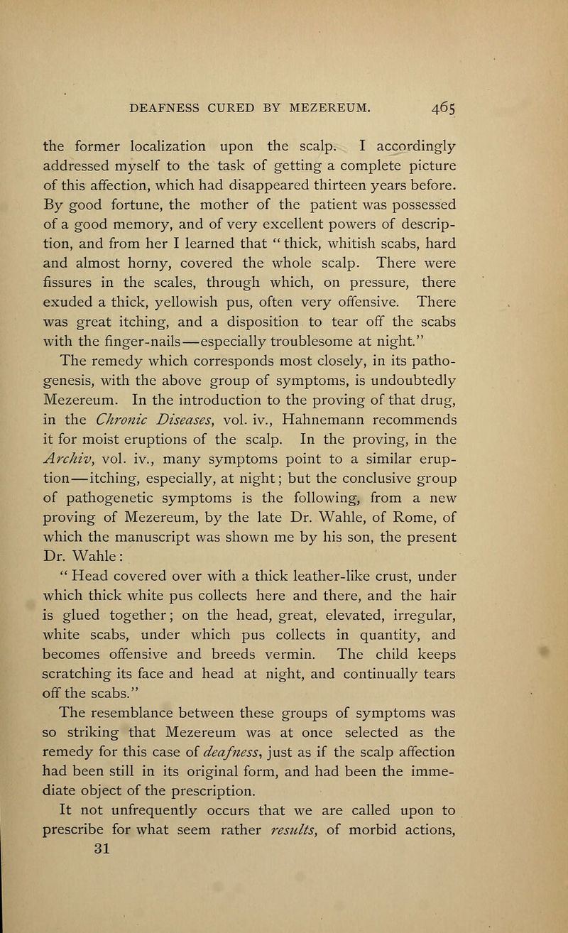 the former localization upon the scalp. I accordingly- addressed myself to the task of getting a complete picture of this affection, which had disappeared thirteen years before. By good fortune, the mother of the patient was possessed of a good memory, and of very excellent powers of descrip- tion, and from her I learned that thick, whitish scabs, hard and almost horny, covered the whole scalp. There were fissures in the scales, through which, on pressure, there exuded a thick, yellowish pus, often very offensive. There was great itching, and a disposition to tear off the scabs with the finger-nails—especially troublesome at night. The remedy which corresponds most closely, in its patho- genesis, with the above group of symptoms, is undoubtedly Mezereum. In the introduction to the proving of that drug, in the Chronic Diseases, vol. iv., Hahnemann recommends it for moist eruptions of the scalp. In the proving, in the Archiv, vol. iv., many symptoms point to a similar erup- tion—itching, especially, at night; but the conclusive group of pathogenetic symptoms is the following, from a new proving of Mezereum, by the late Dr. Wahle, of Rome, of which the manuscript was shown me by his son, the present Dr. Wahle: Head covered over with a thick leather-like crust, under which thick white pus collects here and there, and the hair is glued together; on the head, great, elevated, irregular, white scabs, under which pus collects in quantity, and becomes offensive and breeds vermin. The child keeps scratching its face and head at night, and continually tears off the scabs. The resemblance between these groups of symptoms was so striking that Mezereum was at once selected as the remedy for this case of deafness, just as if the scalp affection had been still in its original form, and had been the imme- diate object of the prescription. It not unfrequently occurs that we are called upon to prescribe for what seem rather results, of morbid actions, 31