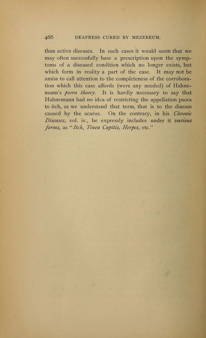 than active diseases. In such cases it would seem that we may often successfully base a prescription upon the symp- toms of a diseased condition which no longer exists, but which form in reality a part of the case. It may not be amiss to call attention to the completeness of the corrobora- tion which this case affords (were any needed) of Hahne- mann's psora theory. It is hardly necessary to say that Hahnemann had no idea of restricting the appellation psora to itch, as we understand that term, that is to the disease caused by the acarus. On the contrary, in his Chronic Diseases, vol. iv., he expressly includes under it various forms, as Itch, Tinea Capitis, Herpes, etc.