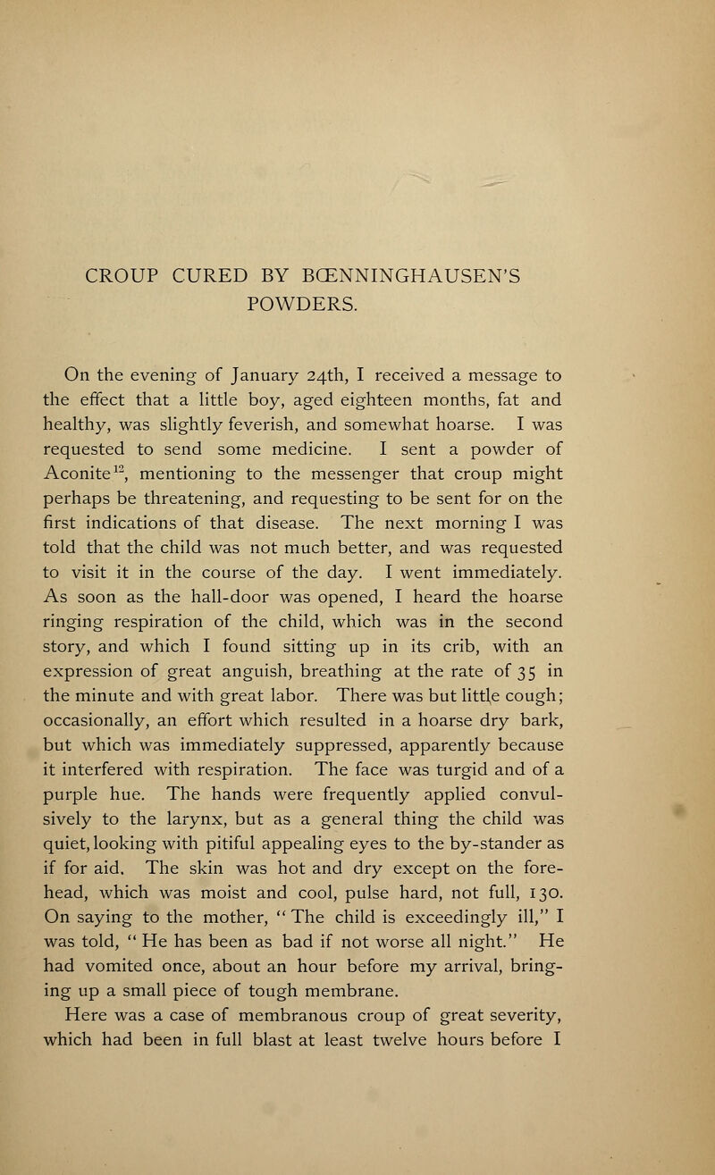 CROUP CURED BY BCENNINGHAUSEN'S POWDERS. On the evening of January 24th, I received a message to the effect that a little boy, aged eighteen months, fat and healthy, was slightly feverish, and somewhat hoarse. I was requested to send some medicine. I sent a powder of Aconite12, mentioning to the messenger that croup might perhaps be threatening, and requesting to be sent for on the first indications of that disease. The next morning I was told that the child was not much better, and was requested to visit it in the course of the day. I went immediately. As soon as the hall-door was opened, I heard the hoarse ringing respiration of the child, which was in the second story, and which I found sitting up in its crib, with an expression of great anguish, breathing at the rate of 35 in the minute and with great labor. There was but little cough; occasionally, an effort which resulted in a hoarse dry bark, but which was immediately suppressed, apparently because it interfered with respiration. The face was turgid and of a purple hue. The hands were frequently applied convul- sively to the larynx, but as a general thing the child was quiet, looking with pitiful appealing eyes to the by-stander as if for aid. The skin was hot and dry except on the fore- head, which was moist and cool, pulse hard, not full, 130. On saying to the mother,  The child is exceedingly ill, I was told,  He has been as bad if not worse all night. He had vomited once, about an hour before my arrival, bring- ing up a small piece of tough membrane. Here was a case of membranous croup of great severity,