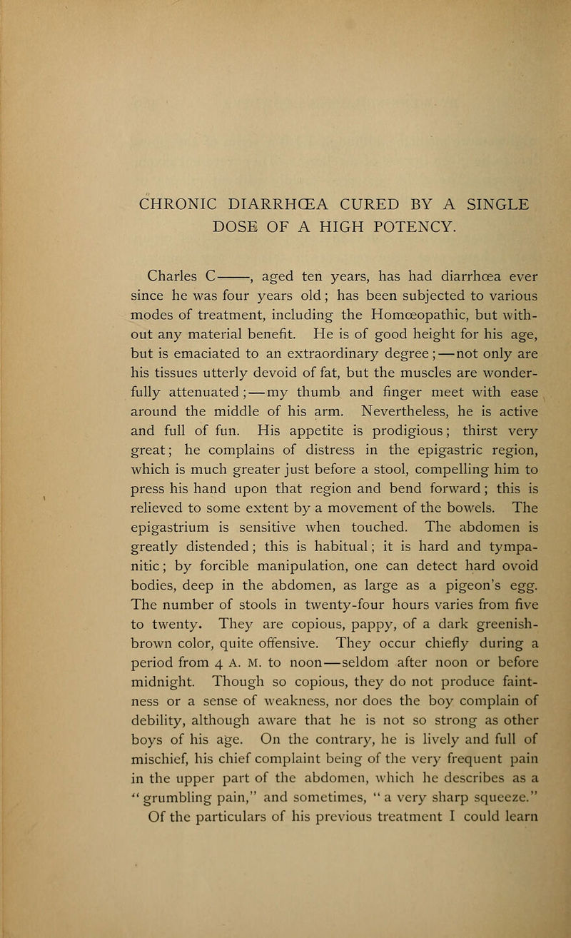 CHRONIC DIARRHOEA CURED BY A SINGLE DOSE OF A HIGH POTENCY. Charles C , aged ten years, has had diarrhoea ever since he was four years old; has been subjected to various modes of treatment, including the Homoeopathic, but with- out any material benefit. He is of good height for his age, but is emaciated to an extraordinary degree;—not only are his tissues utterly devoid of fat, but the muscles are wonder- fully attenuated; — my thumb and finger meet with ease around the middle of his arm. Nevertheless, he is active and full of fun. His appetite is prodigious; thirst very great; he complains of distress in the epigastric region, which is much greater just before a stool, compelling him to press his hand upon that region and bend forward; this is relieved to some extent by a movement of the bowels. The epigastrium is sensitive when touched. The abdomen is greatly distended; this is habitual; it is hard and tympa- nitic ; by forcible manipulation, one can detect hard ovoid bodies, deep in the abdomen, as large as a pigeon's egg. The number of stools in twenty-four hours varies from five to twenty. They are copious, pappy, of a dark greenish- brown color, quite offensive. They occur chiefly during a period from 4 A. M. to noon—seldom after noon or before midnight. Though so copious, they do not produce faint- ness or a sense of weakness, nor does the boy complain of debility, although aware that he is not so strong as other boys of his age. On the contrary, he is lively and full of mischief, his chief complaint being of the very frequent pain in the upper part of the abdomen, which he describes as a grumbling pain, and sometimes, a very sharp squeeze.