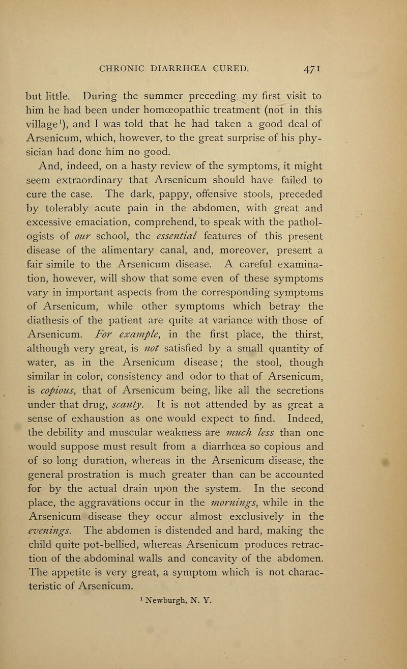 but little. During the summer preceding my first visit to him he had been under homceopathic treatment (not in this village1), and I was told that he had taken a good deal of Arsenicum, which, however, to the great surprise of his phy- sician had done him no good. And, indeed, on a hasty review of the symptoms, it might seem extraordinary that Arsenicum should have failed to cure the case. The dark, pappy, offensive stools, preceded by tolerably acute pain in the abdomen, with great and excessive emaciation, comprehend, to speak with the pathol- ogists of our school, the essential features of this present disease of the alimentary canal, and, moreover, present a fair simile to the Arsenicum disease. A careful examina- tion, however, will show that some even of these symptoms vary in important aspects from the corresponding symptoms of Arsenicum, while other symptoms which betray the diathesis of the patient are quite at variance with those of Arsenicum. For example, in the first place, the thirst, although very great, is not satisfied by a small quantity of water, as in the Arsenicum disease; the stool, though similar in color, consistency and odor to that of Arsenicum, is copious, that of Arsenicum being, like all the secretions under that drug, scanty. It is not attended by as great a sense of exhaustion as one would expect to find. Indeed, the debility and muscular weakness are much less than one would suppose must result from a diarrhoea so copious and of so long duration, whereas in the Arsenicum disease, the general prostration is much greater than can be accounted for by the actual drain upon the system. In the second place, the aggravations occur in the mornings, while in the Arsenicum disease they occur almost exclusively in the evenings. The abdomen is distended and hard, making the child quite pot-bellied, whereas Arsenicum produces retrac- tion of the abdominal walls and concavity of the abdomen. The appetite is very great, a symptom which is not charac- teristic of Arsenicum. 1 Newburgh, N. Y.