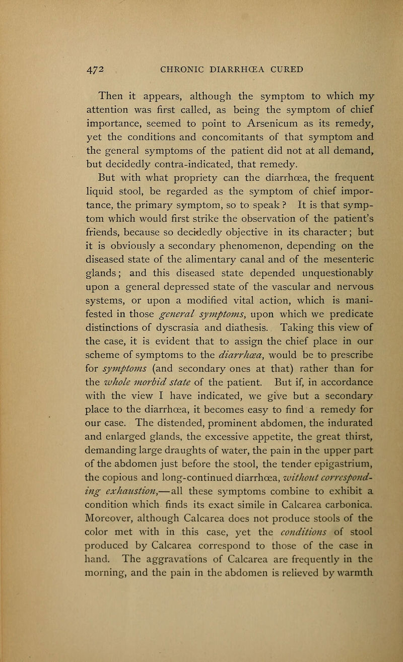 Then it appears, although the symptom to which my attention was first called, as being the symptom of chief importance, seemed to point to Arsenicum as its remedy, yet the conditions and concomitants of that symptom and the general symptoms of the patient did not at all demand, but decidedly contra-indicated, that remedy. But with what propriety can the diarrhoea, the frequent liquid stool, be regarded as the symptom of chief impor- tance, the primary symptom, so to speak ? It is that symp- tom which would first strike the observation of the patient's friends, because so decidedly objective in its character; but it is obviously a secondary phenomenon, depending on the diseased state of the alimentary canal and of the mesenteric glands; and this diseased state depended unquestionably upon a general depressed state of the vascular and nervous systems, or upon a modified vital action, which is mani- fested in those general symptoms, upon which we predicate distinctions of dyscrasia and diathesis. Taking this view of the case, it is evident that to assign the chief place in our scheme of symptoms to the diarrhoea, would be to prescribe for symptoms (and secondary ones at that) rather than for the whole morbid state of the patient. But if, in accordance with the view I have indicated, we give but a secondary place to the diarrhoea, it becomes easy to find a remedy for our case. The distended, prominent abdomen, the indurated and enlarged glands, the excessive appetite, the great thirst, demanding large draughts of water, the pain in the upper part of the abdomen just before the stool, the tender epigastrium, the copious and long-continued diarrhoea, ivithout correspond- ing exhaustion,—all these symptoms combine to exhibit a condition which finds its exact simile in Calcarea carbonica. Moreover, although Calcarea does not produce stools of the color met with in this case, yet the conditions of stool produced by Calcarea correspond to those of the case in hand. The aggravations of Calcarea are frequently in the morning, and the pain in the abdomen is relieved by warmth