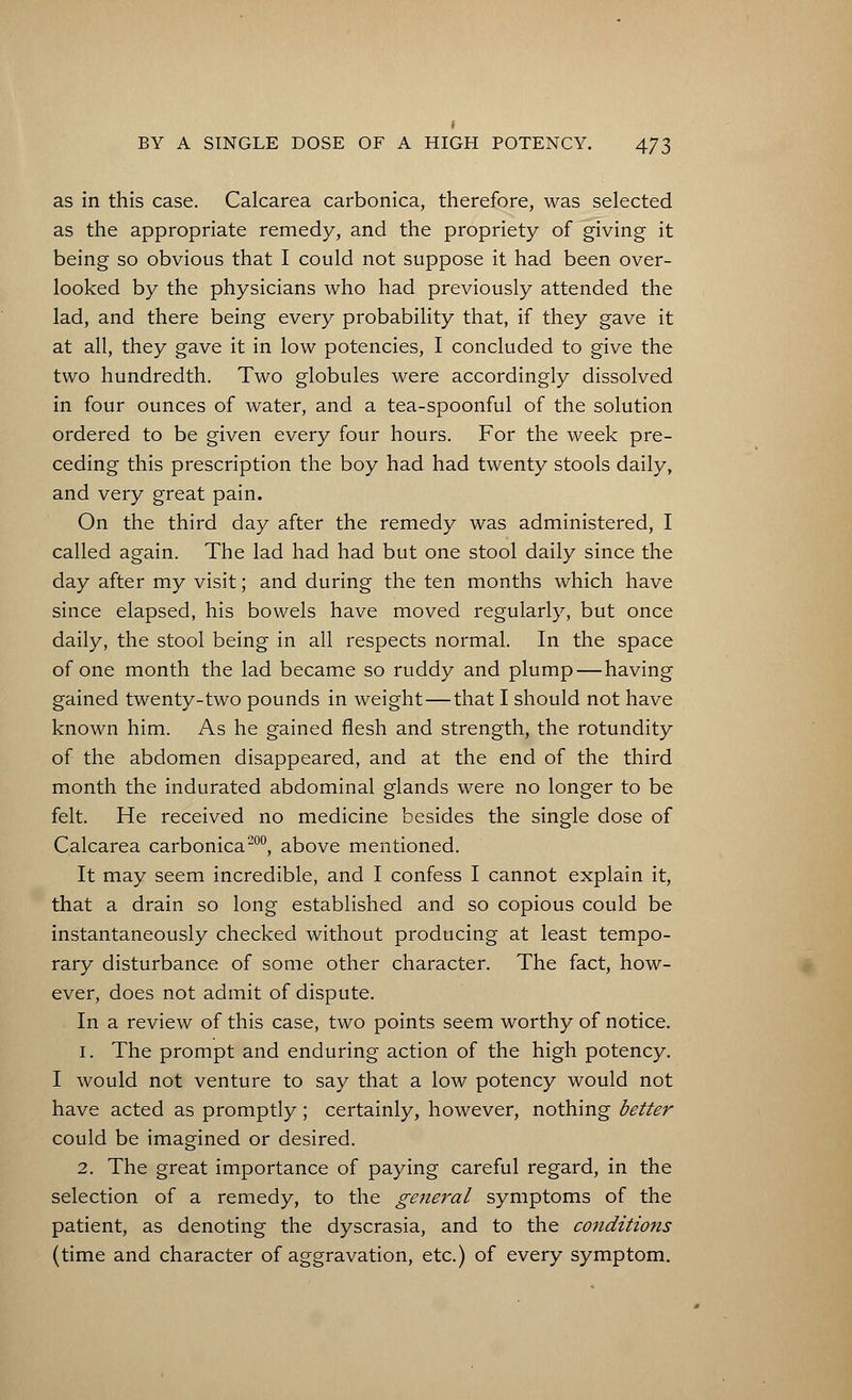 as in this case. Calcarea carbonica, therefore, was selected as the appropriate remedy, and the propriety of giving it being so obvious that I could not suppose it had been over- looked by the physicians who had previously attended the lad, and there being every probability that, if they gave it at all, they gave it in low potencies, I concluded to give the two hundredth. Two globules were accordingly dissolved in four ounces of water, and a tea-spoonful of the solution ordered to be given every four hours. For the week pre- ceding this prescription the boy had had twenty stools daily, and very great pain. On the third day after the remedy was administered, I called again. The lad had had but one stool daily since the day after my visit; and during the ten months which have since elapsed, his bowels have moved regularly, but once daily, the stool being in all respects normal. In the space of one month the lad became so ruddy and plump—having gained twenty-two pounds in weight — that I should not have known him. As he gained flesh and strength, the rotundity of the abdomen disappeared, and at the end of the third month the indurated abdominal glands were no longer to be felt. He received no medicine besides the single dose of Calcarea carbonica200, above mentioned. It may seem incredible, and I confess I cannot explain it, that a drain so long established and so copious could be instantaneously checked without producing at least tempo- rary disturbance of some other character. The fact, how- ever, does not admit of dispute. In a review of this case, two points seem worthy of notice. 1. The prompt and enduring action of the high potency. I would not venture to say that a low potency would not have acted as promptly; certainly, however, nothing better could be imagined or desired. 2. The great importance of paying careful regard, in the selection of a remedy, to the general symptoms of the patient, as denoting the dyscrasia, and to the conditions (time and character of aggravation, etc.) of every symptom.