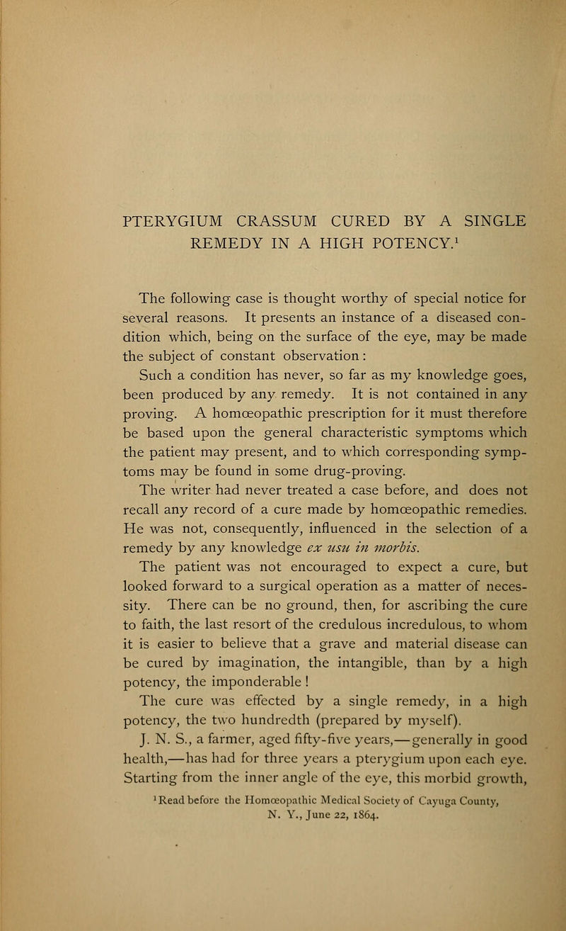 PTERYGIUM CRASSUM CURED BY A SINGLE REMEDY IN A HIGH POTENCY.1 The following case is thought worthy of special notice for several reasons. It presents an instance of a diseased con- dition which, being on the surface of the eye, may be made the subject of constant observation: Such a condition has never, so far as my knowledge goes, been produced by any remedy. It is not contained in any proving. A homoeopathic prescription for it must therefore be based upon the general characteristic symptoms which the patient may present, and to which corresponding symp- toms may be found in some drug-proving. The writer had never treated a case before, and does not recall any record of a cure made by homoeopathic remedies. He was not, consequently, influenced in the selection of a remedy by any knowledge ex usu in morbis. The patient was not encouraged to expect a cure, but looked forward to a surgical operation as a matter of neces- sity. There can be no ground, then, for ascribing the cure to faith, the last resort of the credulous incredulous, to whom it is easier to believe that a grave and material disease can be cured by imagination, the intangible, than by a high potency, the imponderable ! The cure was effected by a single remedy, in a high potency, the two hundredth (prepared by myself). J. N. S., a farmer, aged fifty-five years,—generally in good health,—has had for three years a pterygium upon each eye. Starting from the inner angle of the eye, this morbid growth, •Readbefore the Homoeopathic Medical Society of Cayuga County, N. Y., June 22, 1864.