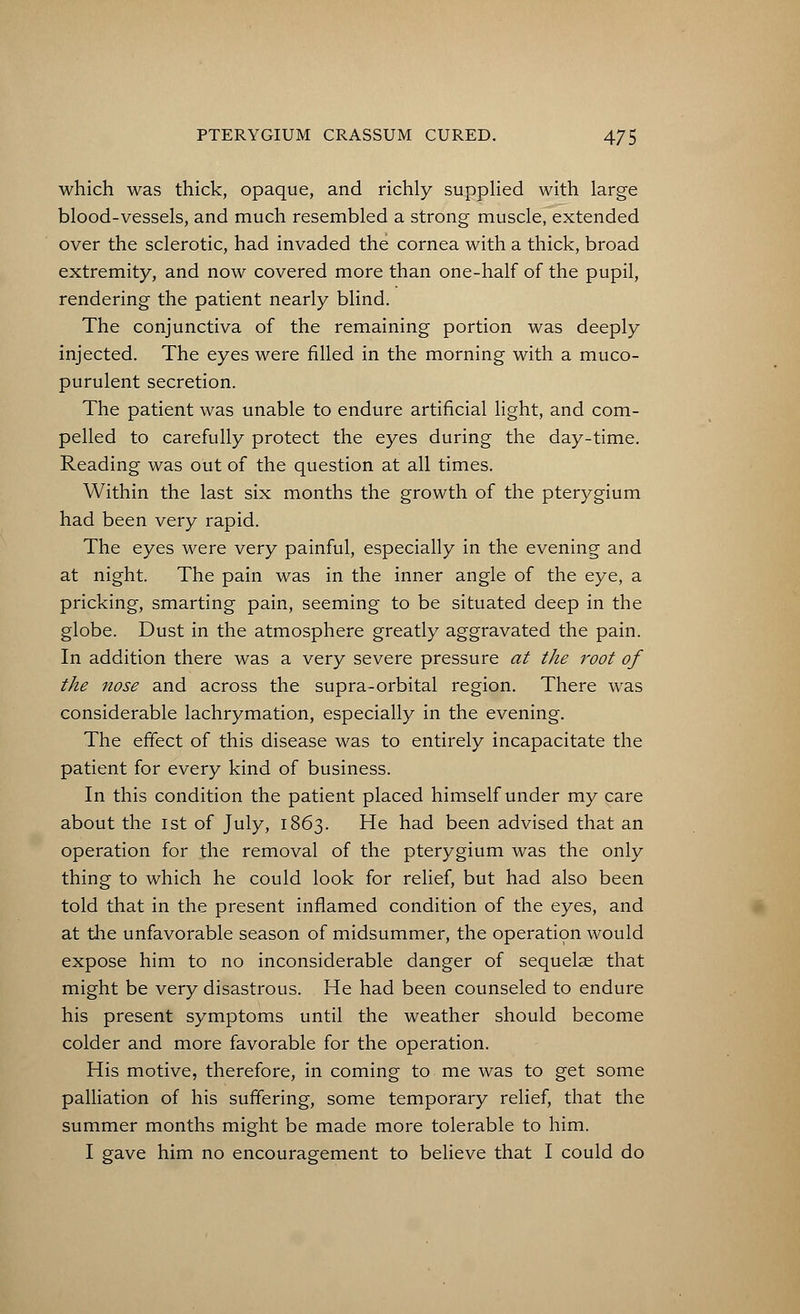 which was thick, opaque, and richly supplied with large blood-vessels, and much resembled a strong muscle, extended over the sclerotic, had invaded the cornea with a thick, broad extremity, and now covered more than one-half of the pupil, rendering the patient nearly blind. The conjunctiva of the remaining portion was deeply injected. The eyes were filled in the morning with a muco- purulent secretion. The patient was unable to endure artificial light, and com- pelled to carefully protect the eyes during the day-time. Reading was out of the question at all times. Within the last six months the growth of the pterygium had been very rapid. The eyes were very painful, especially in the evening and at night. The pain was in the inner angle of the eye, a pricking, smarting pain, seeming to be situated deep in the globe. Dust in the atmosphere greatly aggravated the pain. In addition there was a very severe pressure at the root of the nose and across the supra-orbital region. There was considerable lachrymation, especially in the evening. The effect of this disease was to entirely incapacitate the patient for every kind of business. In this condition the patient placed himself under my care about the 1st of July, 1863. He had been advised that an operation for the removal of the pterygium was the only thing to which he could look for relief, but had also been told that in the present inflamed condition of the eyes, and at the unfavorable season of midsummer, the operation would expose him to no inconsiderable danger of sequelae that might be very disastrous. He had been counseled to endure his present symptoms until the weather should become colder and more favorable for the operation. His motive, therefore, in coming to me was to get some palliation of his suffering, some temporary relief, that the summer months might be made more tolerable to him. I gave him no encouragement to believe that I could do