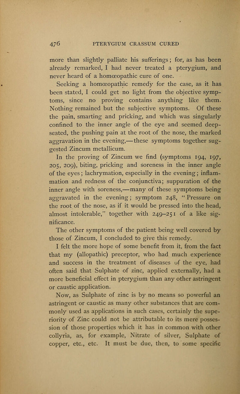 more than slightly palliate his sufferings; for, as has been already remarked, I had never treated a pterygium, and never heard of a homoeopathic cure of one. Seeking a homoeopathic remedy for the case, as it has been stated, I could get no light from the objective symp- toms, since no proving contains anything like them. Nothing remained but the subjective symptoms. Of these the pain, smarting and pricking, and which was singularly confined to the inner angle of the eye and seemed deep- seated, the pushing pain at the root of the nose, the marked aggravation in the evening,— these symptoms together sug- gested Zincum metallicum. In the proving of Zincum we find (symptoms 194, 197, 205, 209), biting, pricking and soreness in the inner angle of the eyes ; lachrymation, especially in the evening; inflam- mation and redness of the conjunctiva; suppuration of the inner angle with soreness,—many of these symptoms being aggravated in the evening; symptom 248,  Pressure on the root of the nose, as if it would be pressed into the head, almost intolerable, together with 249-251 of a like sig- nificance. The other symptoms of the patient being well covered by those of Zincum, I concluded to give this remedy. I felt the more hope of some benefit from it, from the fact that my (allopathic) preceptor, who had much experience and success in the treatment of diseases of the eye, had often said that Sulphate of zinc, applied externally, had a more beneficial effect in pterygium than any other astringent or caustic application. Now, as Sulphate of zinc is by no means so powerful an astringent or caustic as many other substances that are com- monly used as applications in such cases, certainly the supe- riority of Zinc could not be attributable to its mere posses- sion of those properties which it has in common with other collyria, as, for example, Nitrate of silver, Sulphate of copper, etc., etc. It must be due, then, to some specific