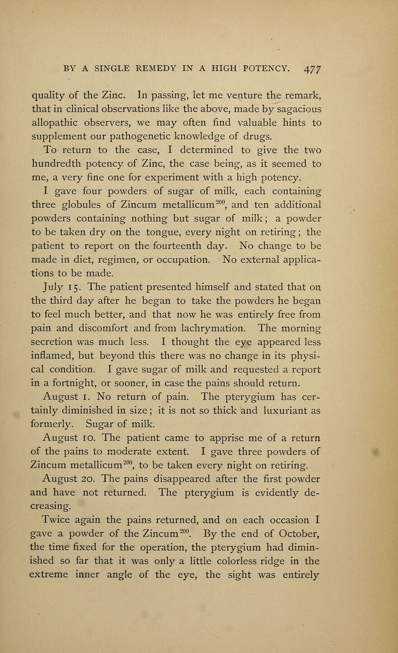 quality of the Zinc. In passing, let me venture the remark, that in clinical observations like the above, made by sagacious allopathic observers, we may often find valuable hints to supplement our pathogenetic knowledge of drugs. To return to the case, I determined to give the two hundredth potency of Zinc, the case being, as it seemed to me, a very fine one for experiment with a high potency. I gave four powders of sugar of milk, each containing three globules of Zincum metallicum200, and ten additional powders containing nothing but sugar of milk; a powder to be taken dry on the tongue, every night on retiring; the patient to report on the fourteenth day. No change to be made in diet, regimen, or occupation. No external applica- tions to be made. July 15. The patient presented himself and stated that on the third day after he began to take the powders he began to feel much better, and that now he was entirely free from pain and discomfort and from lachrymation. The morning secretion was much less. I thought the eye appeared less inflamed, but beyond this there was no change in its physi- cal condition. I gave sugar of milk and requested a report in a fortnight, or sooner, in case the pains should return. August 1. No return of pain. The pterygium has cer- tainly diminished in size; it is not so thick and luxuriant as formerly. Sugar of milk. August 10. The patient came to apprise me of a return of the pains to moderate extent. I gave three powders of Zincum metallicum200, to be taken every night on retiring. August 20. The pains disappeared after the first powder and have not returned. The pterygium is evidently de- creasing. Twice again the pains returned, and on each occasion I gave a powder of the Zincum200. By the end of October, the time fixed for the operation, the pterygium had dimin- ished so far that it was only a little colorless ridge in the extreme inner angle of the eye, the sight was entirely