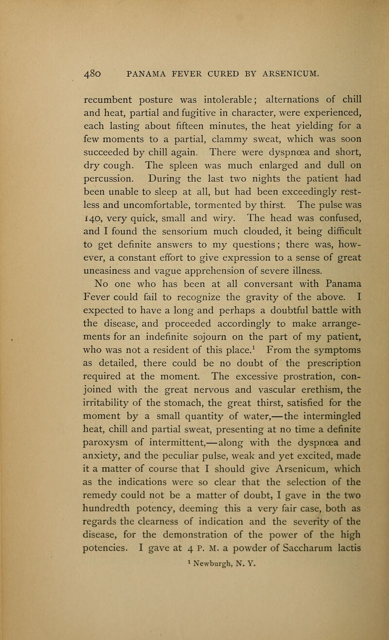 recumbent posture was intolerable; alternations of chill and heat, partial and fugitive in character, were experienced, each lasting about fifteen minutes, the heat yielding for a few moments to a partial, clammy sweat, which was soon succeeded by chill again. There were dyspnoea and short, dry cough. The spleen was much enlarged and dull on percussion. During the last two nights the patient had been unable to sleep at all, but had been exceedingly rest- less and uncomfortable, tormented by thirst. The pulse was 140, very quick, small and wiry. The head was confused, and I found the sensorium much clouded, it being difficult to get definite answers to my questions; there was, how- ever, a constant effort to give expression to a sense of great uneasiness and vague apprehension of severe illness. No one who has been at all conversant with Panama Fever could fail to recognize the gravity of the above. I expected to have a long and perhaps a doubtful battle with the disease, and proceeded accordingly to make arrange- ments for an indefinite sojourn on the part of my patient, who was not a resident of this place.1 From the symptoms as detailed, there could be no doubt of the prescription required at the moment. The excessive prostration, con- joined with the great nervous and vascular erethism, the irritability of the stomach, the great thirst, satisfied for the moment by a small quantity of water,—the intermingled heat, chill and partial sweat, presenting at no time a definite paroxysm of intermittent,—along with the dyspnoea and anxiety, and the peculiar pulse, weak and yet excited, made it a matter of course that I should give Arsenicum, which as the indications were so clear that the selection of the remedy could not be a matter of doubt, I gave in the two hundredth potency, deeming this a very fair case, both as regards the clearness of indication and the severity of the disease, for the demonstration of the power of the high potencies. I gave at 4 P. M. a powder of Saccharum lactis 1 Newburgh, N. Y.