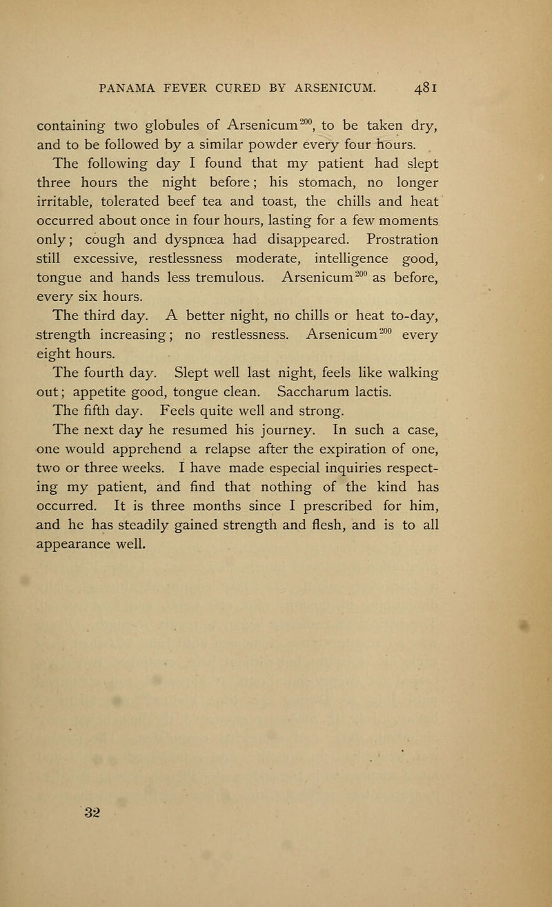 containing two globules of Arsenicum200, to be taken dry, and to be followed by a similar powder every four hours. The following day I found that my patient had slept three hours the night before; his stomach, no longer irritable, tolerated beef tea and toast, the chills and heat occurred about once in four hours, lasting for a few moments only; cough and dyspnoea had disappeared. Prostration still excessive, restlessness moderate, intelligence good, tongue and hands less tremulous. Arsenicum200 as before, every six hours. The third day. A better night, no chills or heat to-day, strength increasing; no restlessness. Arsenicum200 every eight hours. The fourth day. Slept well last night, feels like walking out; appetite good, tongue clean. Saccharum lactis. The fifth day. Feels quite well and strong. The next day he resumed his journey. In such a case, one would apprehend a relapse after the expiration of one, two or three weeks. I have made especial inquiries respect- ing my patient, and find that nothing of the kind has occurred. It is three months since I prescribed for him, and he has steadily gained strength and flesh, and is to all appearance well. 32