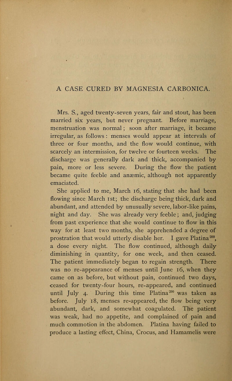 A CASE CURED BY MAGNESIA CARBONICA. Mrs. S., aged twenty-seven years, fair and stout, has been married six years, but never pregnant. Before marriage, menstruation was normal; soon after marriage, it became irregular, as follows : menses would appear at intervals of three or four months, and the flow would continue,, with scarcely an intermission, for twelve or fourteen weeks. The discharge was generally dark and thick, accompanied by pain, more or less severe. During the flow the patient became quite feeble and anaemic, although not apparently emaciated. She applied to me, March 16, stating that she had been flowing since March 1st; the discharge being thick, dark and abundant, and attended by unusually severe, labor-like pains, night and day. She was already very feeble; and, judging from past experience that she would continue to flow in this way for at least two months, she apprehended a degree of prostration that would utterly disable her. I gave Platina200, a dose every night. The flow continued, although daily diminishing in quantity, for one week, and then ceased. The patient immediately began to regain strength. There was no re-appearance of menses until June 16, when they came on as before, but without pain, continued two days, •ceased for twenty-four hours, re-appeared, and continued until July 4. During this time Platina'200 was taken as before. July 18, menses re-appeared, the flow being very abundant, dark, and somewhat coagulated. The patient was weak, had no appetite, and complained of pain and much commotion in the abdomen. Platina having failed to produce a lasting effect, China, Crocus, and Hamamelis were