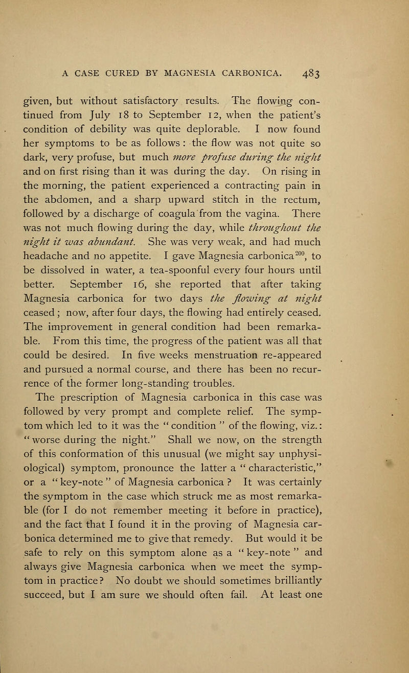 given, but without satisfactory results. The flowing con- tinued from July 18 to September 12, when the patient's condition of debility was quite deplorable. I now found her symptoms to be as follows : the flow was not quite so dark, very profuse, but much more profuse during the night and on first rising than it was during the day. On rising in the morning, the patient experienced a contracting pain in the abdomen, and a sharp upward stitch in the rectum, followed by a discharge of coagula from the vagina. There was not much flowing during the day, while throughout the night it was abundant. She was very weak, and had much headache and no appetite. I gave Magnesia carbonica200, to be dissolved in water, a tea-spoonful every four hours until better. September 16, she reported that after taking Magnesia carbonica for two days the flowing at Jtight ceased ; now, after four days, the flowing had entirely ceased. The improvement in general condition had been remarka- ble. From this time, the progress of the patient was all that could be desired. In five weeks menstruation re-appeared and pursued a normal course, and there has been no recur- rence of the former long-standing troubles. The prescription of Magnesia carbonica in this case was followed by very prompt and complete relief. The symp- tom which led to it was the condition of the flowing, viz.: worse during the night. Shall we now, on the strength of this conformation of this unusual (we might say unphysi- ological) symptom, pronounce the latter a characteristic, or a key-note of Magnesia carbonica ? It was certainly the symptom in the case which struck me as most remarka- ble (for I do not remember meeting it before in practice), and the fact that I found it in the proving of Magnesia car- bonica determined me to give that remedy. But would it be safe to rely on this symptom alone as a key-note and always give Magnesia carbonica when we meet the symp- tom in practice? No doubt we should sometimes brilliantly succeed, but I am sure we should often fail. At least one