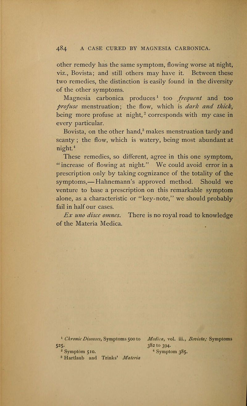 other remedy has the same symptom, flowing worse at night, viz., Bovista; and still others may have it. Between these two remedies, the distinction is easily found in the diversity of the other symptoms. Magnesia carbonica producesx too frequent and too profuse menstruation; the flow, which is dark and thick, being more profuse at night,2 corresponds with my case in every particular. Bovista, on the other hand,3 makes menstruation tardy and scanty ; the flow, which is watery, being most abundant at night.4 These remedies, so different, agree in this one symptom, increase of flowing at night. We could avoid error in a prescription only by taking cognizance of the totality of the symptoms,— Hahnemann's approved method. Should we venture to base a prescription on this remarkable symptom alone, as a characteristic or key-note, we should probably fail in half our cases. Ex uno disce omnes. There is no royal road to knowledge of the Materia Medica. 1 Chronic Diseases, Symptoms 500 to Medica, vol. iii., Bovista; Symptoms 525. 382 to 394. 2 Symptom 510. 4 Symptom 3S5. 3 Hartlaub and Trinks' Materia