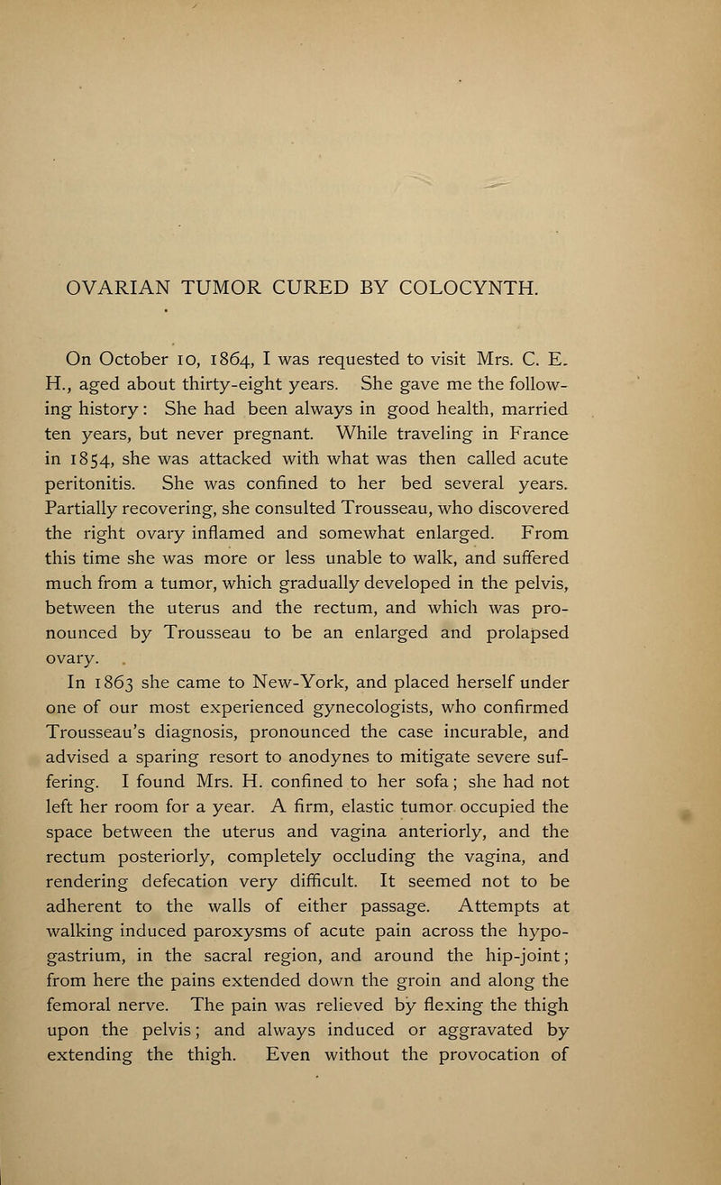 OVARIAN TUMOR CURED BY COLOCYNTH. On October 10, 1864, I was requested to visit Mrs. C. E. H., aged about thirty-eight years. She gave me the follow- ing history: She had been always in good health, married ten years, but never pregnant. While traveling in France in 1854, she was attacked with what was then called acute peritonitis. She was confined to her bed several years. Partially recovering, she consulted Trousseau, who discovered the right ovary inflamed and somewhat enlarged. From this time she was more or less unable to walk, and suffered much from a tumor, which gradually developed in the pelvis, between the uterus and the rectum, and which was pro- nounced by Trousseau to be an enlarged and prolapsed ovary. In 1863 she came to New-York, and placed herself under one of our most experienced gynecologists, who confirmed Trousseau's diagnosis, pronounced the case incurable, and advised a sparing resort to anodynes to mitigate severe suf- fering. I found Mrs. H. confined to her sofa; she had not left her room for a year. A firm, elastic tumor occupied the space between the uterus and vagina anteriorly, and the rectum posteriorly, completely occluding the vagina, and rendering defecation very difficult. It seemed not to be adherent to the walls of either passage. Attempts at walking induced paroxysms of acute pain across the hypo- gastrium, in the sacral region, and around the hip-joint; from here the pains extended down the groin and along the femoral nerve. The pain was relieved by flexing the thigh upon the pelvis; and always induced or aggravated by extending the thigh. Even without the provocation of