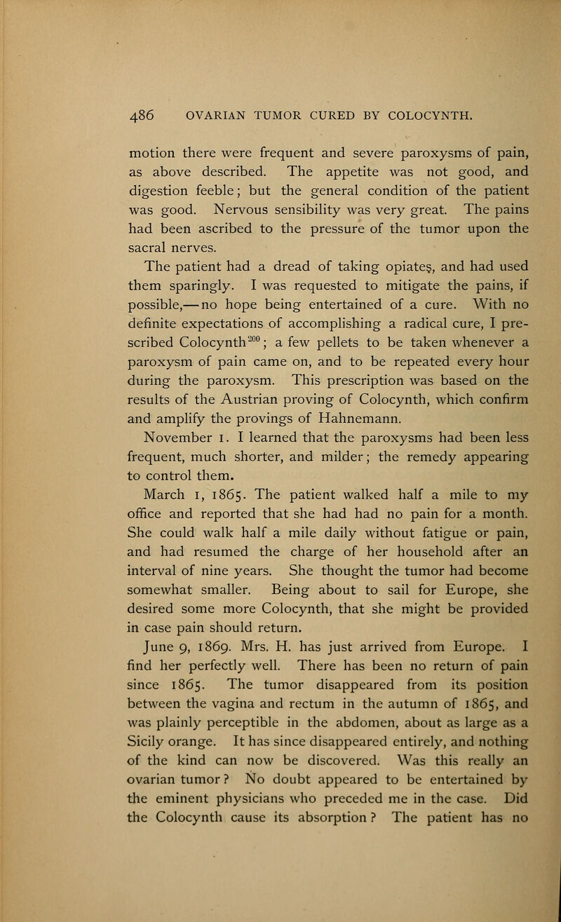 motion there were frequent and severe paroxysms of pain, as above described. The appetite was not good, and digestion feeble; but the general condition of the patient was good. Nervous sensibility was very great. The pains had been ascribed to the pressure of the tumor upon the sacral nerves. The patient had a dread of taking opiates, and had used them sparingly. I was requested to mitigate the pains, if possible,— no hope being entertained of a cure. With no definite expectations of accomplishing a radical cure, I pre- scribed Colocynth200; a few pellets to be taken whenever a paroxysm of pain came on, and to be repeated every hour during the paroxysm. This prescription was based on the results of the Austrian proving of Colocynth, which confirm and amplify the provings of Hahnemann. November I. I learned that the paroxysms had been less frequent, much shorter, and milder; the remedy appearing to control them. March i, 1865. The patient walked half a mile to my office and reported that she had had no pain for a month. She could walk half a mile daily without fatigue or pain, and had resumed the charge of her household after an interval of nine years. She thought the tumor had become somewhat smaller. Being about to sail for Europe, she desired some more Colocynth, that she might be provided in case pain should return. June 9, 1869. Mrs. H. has just arrived from Europe. I find her perfectly well. There has been no return of pain since 1865. The tumor disappeared from its position between the vagina and rectum in the autumn of 1865, and was plainly perceptible in the abdomen, about as large as a Sicily orange. It has since disappeared entirely, and nothing of the kind can now be discovered. Was this really an ovarian tumor ? No doubt appeared to be entertained by the eminent physicians who preceded me in the case. Did the Colocynth cause its absorption ? The patient has no