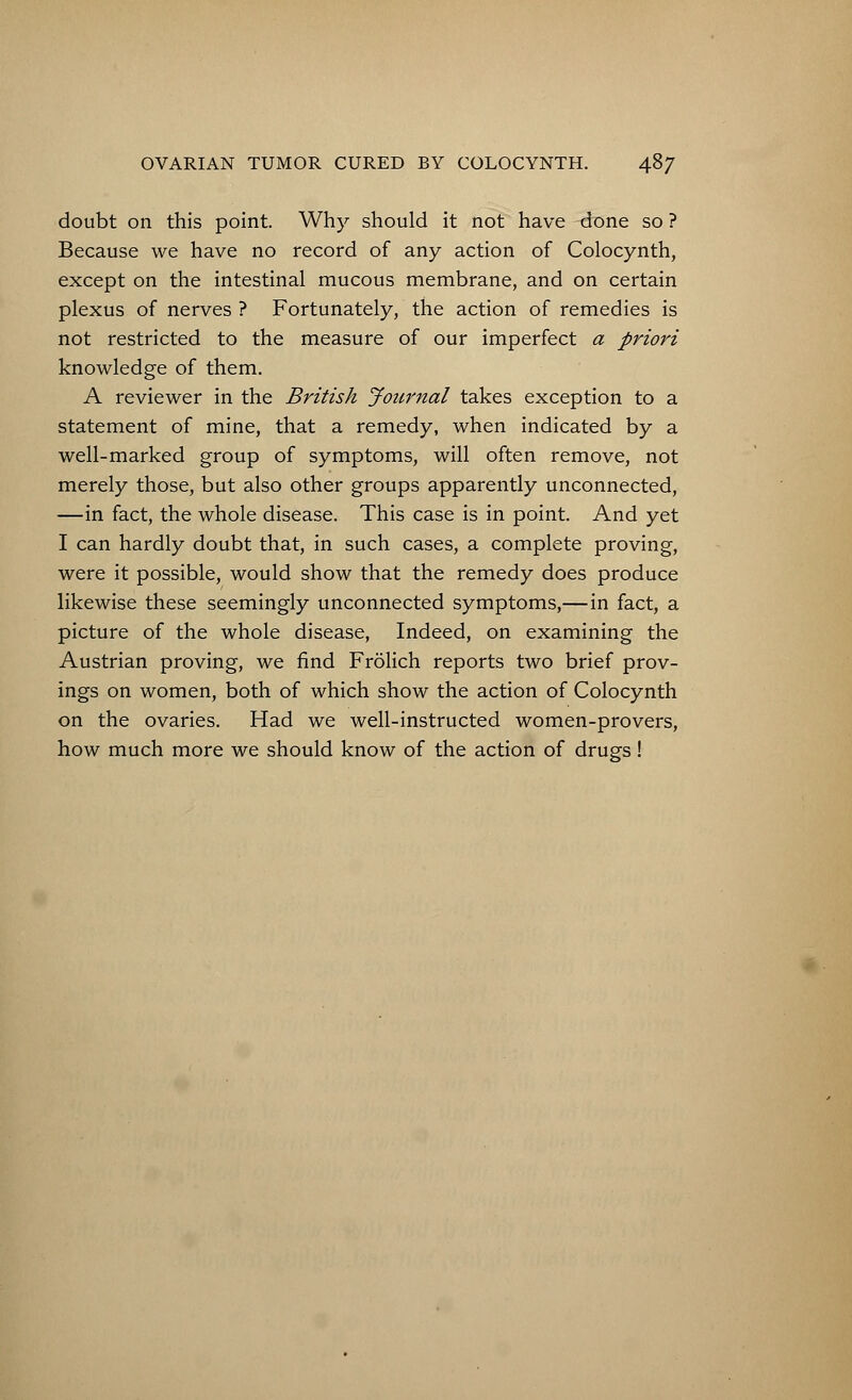 doubt on this point. Why should it not have done so ? Because we have no record of any action of Colocynth, except on the intestinal mucous membrane, and on certain plexus of nerves ? Fortunately, the action of remedies is not restricted to the measure of our imperfect a priori knowledge of them. A reviewer in the British Journal takes exception to a statement of mine, that a remedy, when indicated by a well-marked group of symptoms, will often remove, not merely those, but also other groups apparently unconnected, —in fact, the whole disease. This case is in point. And yet I can hardly doubt that, in such cases, a complete proving, were it possible, would show that the remedy does produce likewise these seemingly unconnected symptoms,—in fact, a picture of the whole disease, Indeed, on examining the Austrian proving, we find Frolich reports two brief prov- ings on women, both of which show the action of Colocynth on the ovaries. Had we well-instructed women-provers, how much more we should know of the action of drugs!