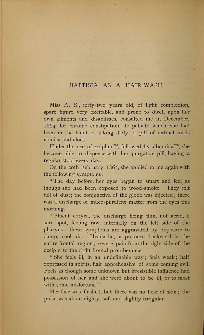 Miss A. S., forty-two years old, of light complexion, spare figure, very excitable, and .prone to dwell upon her own ailments and disabilities, consulted me in December, 1864, for chronic constipation; to palliate which, she had been in the habit of taking daily, a pill of extract micis vomica and aloes. Under the use of sulphur200, followed by albumina200, she became able to dispense with her purgative pill, having a regular stool every day. On the 20th February, 1865, she applied to- me again with the following symptoms:  The day before, her eyes began to smart and feel as though she had been exposed to wood-smoke. They felt full of dust; the conjunctiva of the globe was injected; there was a discharge of muco-purulent matter from the eyes this morning.  Fluent coryza, the discharge being thin, not acrid, a sore spot, feeling raw, internally on the left side of the pharynx; these symptoms are aggravated by exposure to damp, cool air. Headache, a pressure backward in the entire frontal region; severe pain from the right side of the occiput to the right frontal protuberance.  She feels ill, in an undefinable way; feels weak; half depressed in spirits, half apprehensive of some coming evil. Feels as though some unknown but irresistible influence had possession of her and she were about to be ill, or to meet with some misfortune. Her face was flushed, but there was no heat of skin ; the pulse was about eighty, soft and slightly irregular.