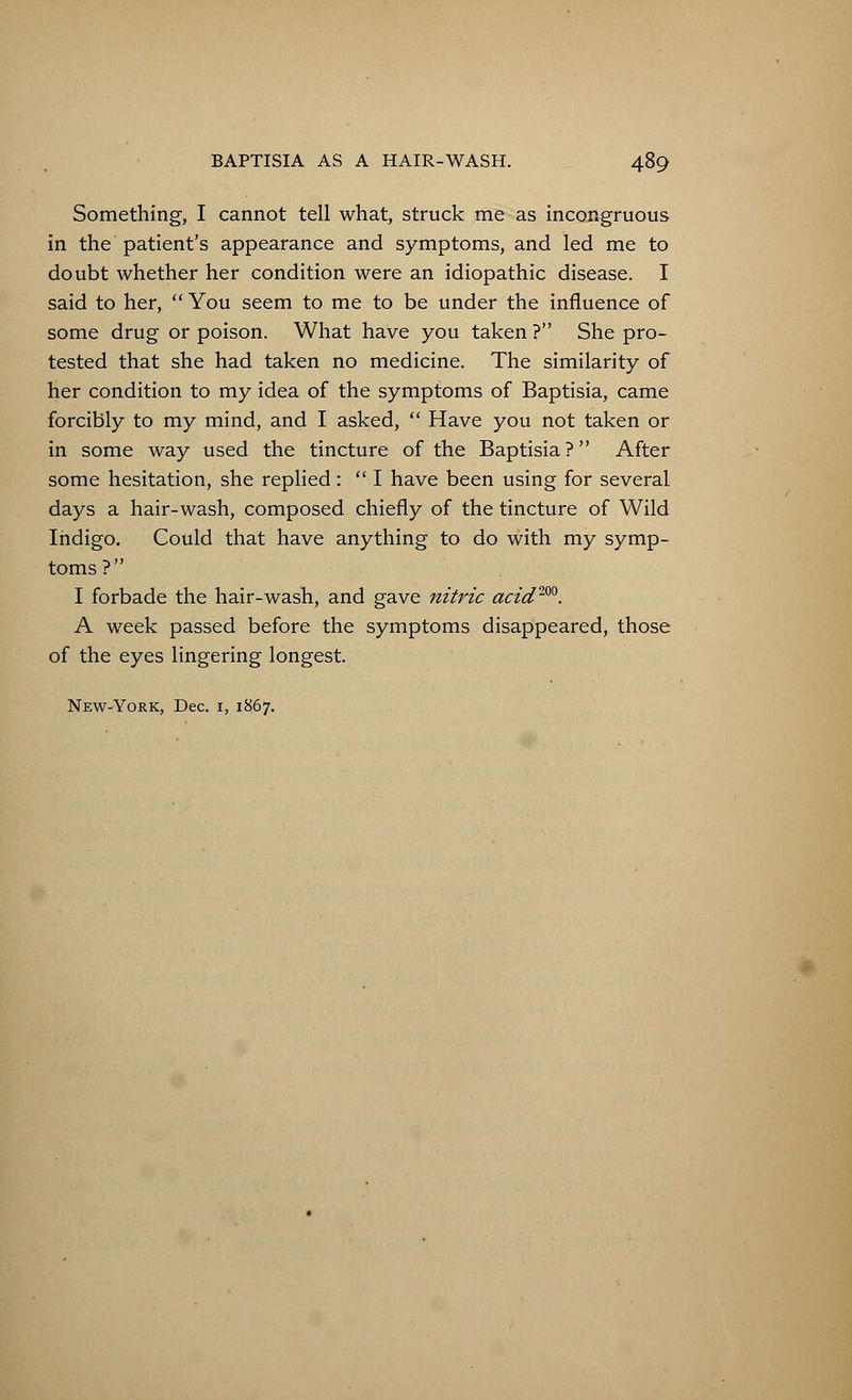Something, I cannot tell what, struck me as incongruous in the patient's appearance and symptoms, and led me to doubt whether her condition were an idiopathic disease. I said to her,  You seem to me to be under the influence of some drug or poison. What have you taken ? She pro- tested that she had taken no medicine. The similarity of her condition to my idea of the symptoms of Baptisia, came forcibly to my mind, and I asked,  Have you not taken or in some way used the tincture of the Baptisia? After some hesitation, she replied :  I have been using for several days a hair-wash, composed chiefly of the tincture of Wild Indigo. Could that have anything to do with my symp- toms? I forbade the hair-wash, and gave nitric acid200. A week passed before the symptoms disappeared, those of the eyes lingering longest. New-York, Dec. 1, 1867.