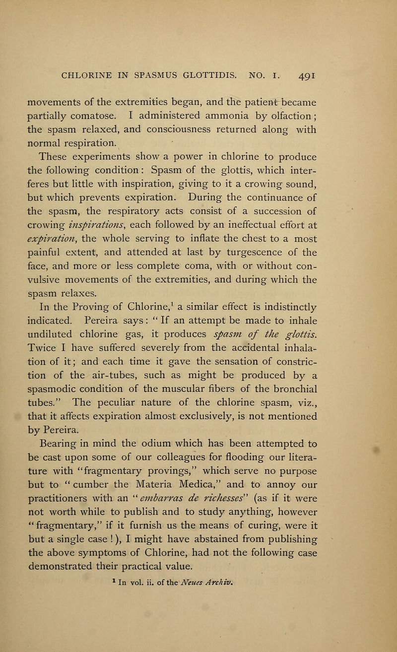 movements of the extremities began, and the patient became partially comatose. I administered ammonia by olfaction ; the spasm relaxed, and consciousness returned along with normal respiration. These experiments show a power in chlorine to produce the following condition: Spasm of the glottis, which inter- feres but little with inspiration, giving to it a crowing sound, but which prevents expiration. During the continuance of the spasm, the respiratory acts consist of a succession of crowing inspirations, each followed by an ineffectual effort at expiration, the whole serving to inflate the chest to a most painful extent, and attended at last by turgescence of the face, and more or less complete coma, with or without con- vulsive movements of the extremities, and during which the spasm relaxes. In the Proving of Chlorine,1 a similar effect is indistinctly indicated. Pereira says:  If an attempt be made to inhale undiluted chlorine gas, it produces spasm of the glottis. Twice I have suffered severely from the accidental inhala- tion of it; and each time it gave the sensation of constric- tion of the air-tubes, such as might be produced by a spasmodic condition of the muscular fibers of the bronchial tubes. The peculiar nature of the chlorine spasm, viz., that it affects expiration almost exclusively, is not mentioned by Pereira. Bearing in mind the odium which has been attempted to be cast upon some of our colleagues for flooding our litera- ture with fragmentary provings, which serve no purpose but to  cumber the Materia Medica, and to annoy our practitioners with an  embarras de rickesses (as if it were not worth while to publish and to study anything, however  fragmentary, if it furnish us the means of curing, were it but a single case !), I might have abstained from publishing the above symptoms of Chlorine, had not the following case demonstrated their practical value. 1 In vol. ii. of the Neues Archiv.