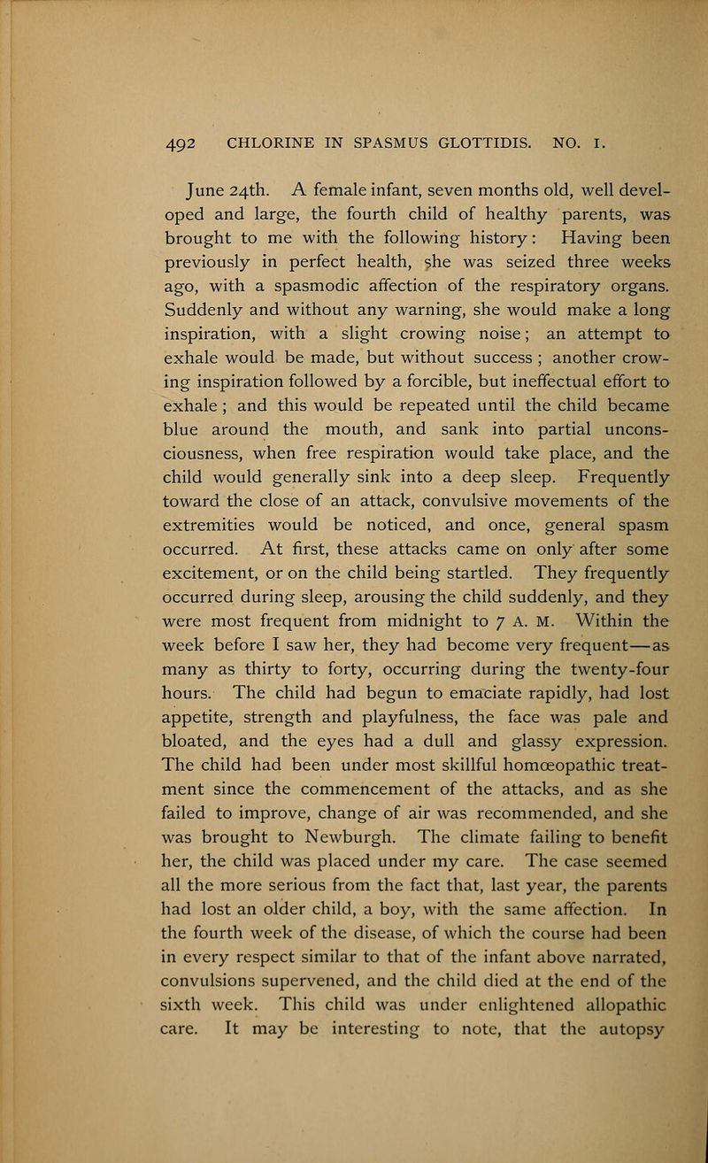June 24th. A female infant, seven months old, well devel- oped and large, the fourth child of healthy parents, was brought to me with the following history: Having been previously in perfect health, she was seized three weeks ago, with a spasmodic affection of the respiratory organs. Suddenly and without any warning, she would make a long inspiration, with a slight crowing noise; an attempt to exhale would be made, but without success ; another crow- ing inspiration followed by a forcible, but ineffectual effort to exhale ; and this would be repeated until the child became blue around the mouth, and sank into partial uncons- ciousness, when free respiration would take place, and the child would generally sink into a deep sleep. Frequently toward the close of an attack, convulsive movements of the extremities would be noticed, and once, general spasm occurred. At first, these attacks came on only after some excitement, or on the child being startled. They frequently occurred during sleep, arousing the child suddenly, and they were most frequent from midnight to 7 A. M. Within the week before I saw her, they had become very frequent—as many as thirty to forty, occurring during the twenty-four hours. The child had begun to emaciate rapidly, had lost appetite, strength and playfulness, the face was pale and bloated, and the eyes had a dull and glassy expression. The child had been under most skillful homoeopathic treat- ment since the commencement of the attacks, and as she failed to improve, change of air was recommended, and she was brought to Newburgh. The climate failing to benefit her, the child was placed under my care. The case seemed all the more serious from the fact that, last year, the parents had lost an older child, a boy, with the same affection. In the fourth week of the disease, of which the course had been in every respect similar to that of the infant above narrated, convulsions supervened, and the child died at the end of the sixth week. This child was under enlightened allopathic care. It may be interesting to note, that the autopsy