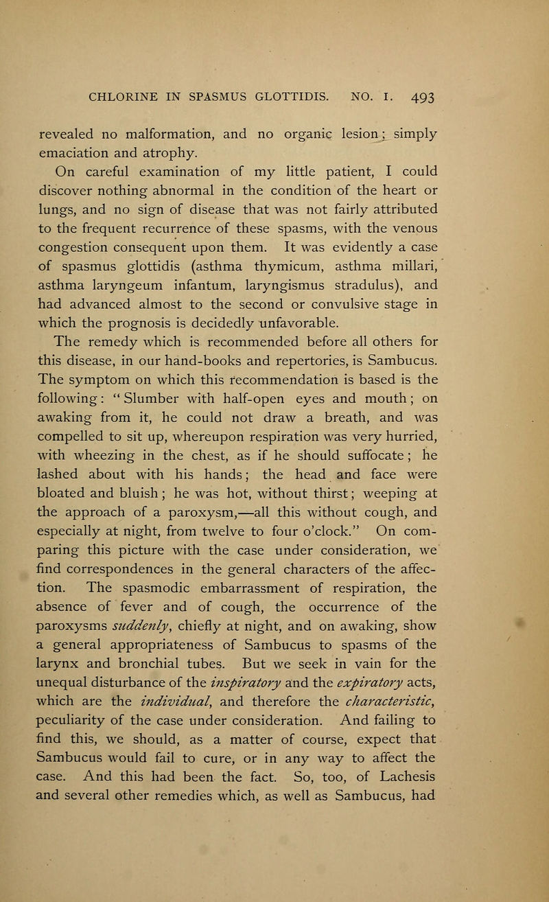 revealed no malformation, and no organic lesion; simply emaciation and atrophy. On careful examination of my little patient, I could discover nothing abnormal in the condition of the heart or lungs, and no sign of disease that was not fairly attributed to the frequent recurrence of these spasms, with the venous congestion consequent upon them. It was evidently a case of spasmus glottidis (asthma thymicum, asthma millari, asthma laryngeum infantum, laryngismus stradulus), and had advanced almost to the second or convulsive stage in which the prognosis is decidedly unfavorable. The remedy which is recommended before all others for this disease, in our hand-books and repertories, is Sambucus. The symptom on which this recommendation is based is the following: Slumber with half-open eyes and mouth; on awaking from it, he could not draw a breath, and was compelled to sit up, whereupon respiration was very hurried, with wheezing in the chest, as if he should suffocate; he lashed about with his hands; the head and face were bloated and bluish; he was hot, without thirst; weeping at the approach of a paroxysm,—all this without cough, and especially at night, from twelve to four o'clock. On com- paring this picture with the case under consideration, we find correspondences in the general characters of the affec- tion. The spasmodic embarrassment of respiration, the absence of fever and of cough, the occurrence of the paroxysms suddenly, chiefly at night, and on awaking, show a general appropriateness of Sambucus to spasms of the larynx and bronchial tubes. But we seek in vain for the unequal disturbance of the inspiratory and the expiratory acts, which are the individual, and therefore the characteristic, peculiarity of the case under consideration. And failing to find this, we should, as a matter of course, expect that Sambucus would fail to cure, or in any way to affect the case. And this had been the fact. So, too, of Lachesis and several other remedies which, as well as Sambucus, had