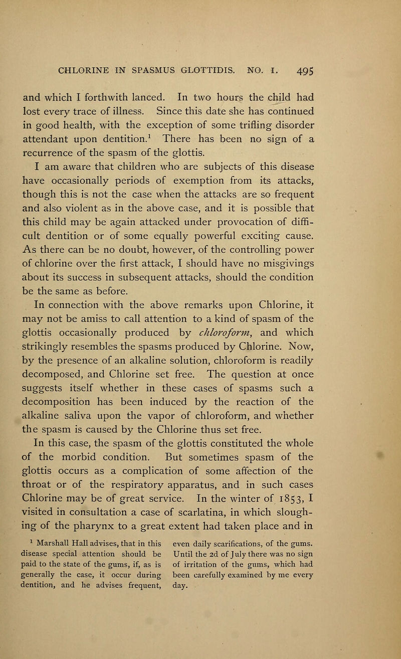 and which I forthwith lanced. In two hours the child had lost every trace of illness. Since this date she has continued in good health, with the exception of some trifling disorder attendant upon dentition.1 There has been no sign of a recurrence of the spasm of the glottis. I am aware that children who are subjects of this disease have occasionally periods of exemption from its attacks, though this is not the case when the attacks are so frequent and also violent as in the above case, and it is possible that this child may be again attacked under provocation of diffi- cult dentition or of some equally powerful exciting cause. As there can be no doubt, however, of the controlling power of chlorine over the first attack, I should have no misgivings about its success in subsequent attacks, should the condition be the same as before. In connection with the above remarks upon Chlorine, it may not be amiss to call attention to a kind of spasm of the glottis occasionally produced by chloroform, and which strikingly resembles the spasms produced by Chlorine. Now, by the presence of an alkaline solution, chloroform is readily decomposed, and Chlorine set free. The question at once suggests itself whether in these cases of spasms such a decomposition has been induced by the reaction of the alkaline saliva upon the vapor of chloroform, and whether the spasm is caused by the Chlorine thus set free. In this case, the spasm of the glottis constituted the whole of the morbid condition. But sometimes spasm of the glottis occurs as a complication of some affection of the throat or of the respiratory apparatus, and in such cases Chlorine may be of great service. In the winter of 1853, I visited in consultation a case of scarlatina, in which slough- ing of the pharynx to a great extent had taken place and in 1 Marshall Hall advises, that in this even daily scarifications, of the gums, disease special attention should be Until the 2d of July there was no sign paid to the state of the gums, if, as is of irritation of the gums, which had generally the case, it occur during been carefully examined by me every dentition, and he advises frequent, day.
