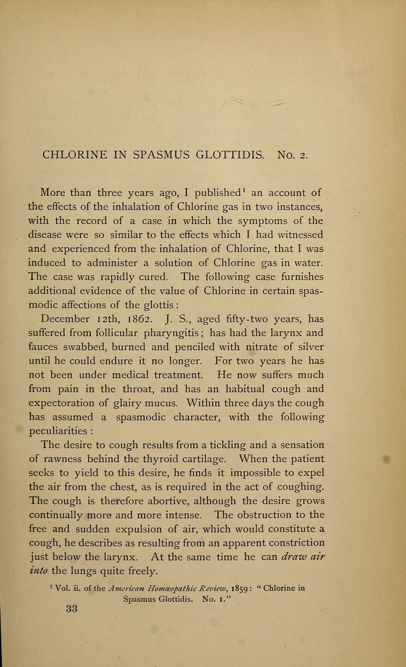 More than three years ago, I published1 an account of the effects of the inhalation of Chlorine gas in two instances, with the record of a case in which the symptoms of the disease were so similar to the effects which I had witnessed and experienced from the inhalation of Chlorine, that I was induced to administer a solution of Chlorine gas in water. The case was rapidly cured. The following case furnishes additional evidence of the value of Chlorine in certain spas- modic affections of the glottis: December 12th, 1862. J. S., aged fifty-two years, has suffered from follicular pharyngitis; has had the larynx and fauces swabbed, burned and penciled with nitrate of silver until he could endure it no longer. For two years he has not been under medical treatment. He now suffers much from pain in the throat, and has an habitual cough and expectoration of glairy mucus. Within three days the cough has assumed a spasmodic character, with the following peculiarities : The desire to cough results from a tickling and a sensation of rawness behind the thyroid cartilage. When the patient seeks to yield to this desire, he finds it impossible to expel the air from the chest, as is required in the act of coughing. The cough is therefore abortive, although the desire grows continually more and more intense. The obstruction to the free and sudden expulsion of air, which would constitute a cough, he describes as resulting from an apparent constriction just below the larynx. At the same time he can draw air into the lungs quite freely. 1 Vol. ii. of the American Homceopathic Review, 1859 :  Chlorine in Spasmus Glottidis. No. I. 33