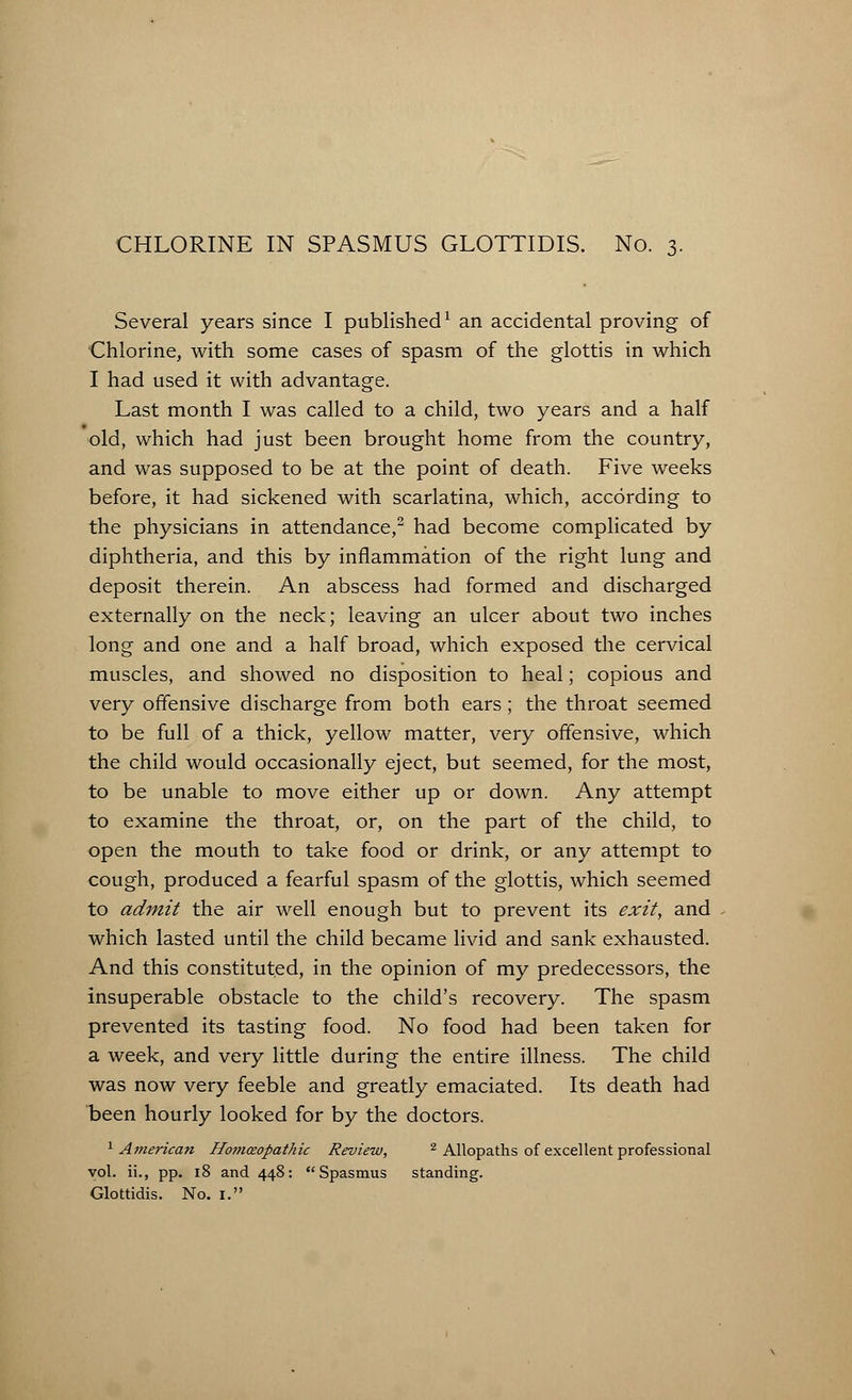 Several years since I published1 an accidental proving of Chlorine, with some cases of spasm of the glottis in which I had used it with advantage. Last month I was called to a child, two years and a half old, which had just been brought home from the country, and was supposed to be at the point of death. Five weeks before, it had sickened with scarlatina, which, according to the physicians in attendance,2 had become complicated by diphtheria, and this by inflammation of the right lung and deposit therein. An abscess had formed and discharged externally on the neck; leaving an ulcer about two inches long and one and a half broad, which exposed the cervical muscles, and showed no disposition to heal; copious and very offensive discharge from both ears; the throat seemed to be full of a thick, yellow matter, very offensive, which the child would occasionally eject, but seemed, for the most, to be unable to move either up or down. Any attempt to examine the throat, or, on the part of the child, to open the mouth to take food or drink, or any attempt to cough, produced a fearful spasm of the glottis, which seemed to admit the air well enough but to prevent its exit, and which lasted until the child became livid and sank exhausted. And this constituted, in the opinion of my predecessors, the insuperable obstacle to the child's recovery. The spasm prevented its tasting food. No food had been taken for a week, and very little during the entire illness. The child was now very feeble and greatly emaciated. Its death had been hourly looked for by the doctors. 1 American Homoeopathic Review, 2 Allopaths of excellent professional vol. ii., pp. 18 and 448: Spasmus standing. Glottidis. No. 1.