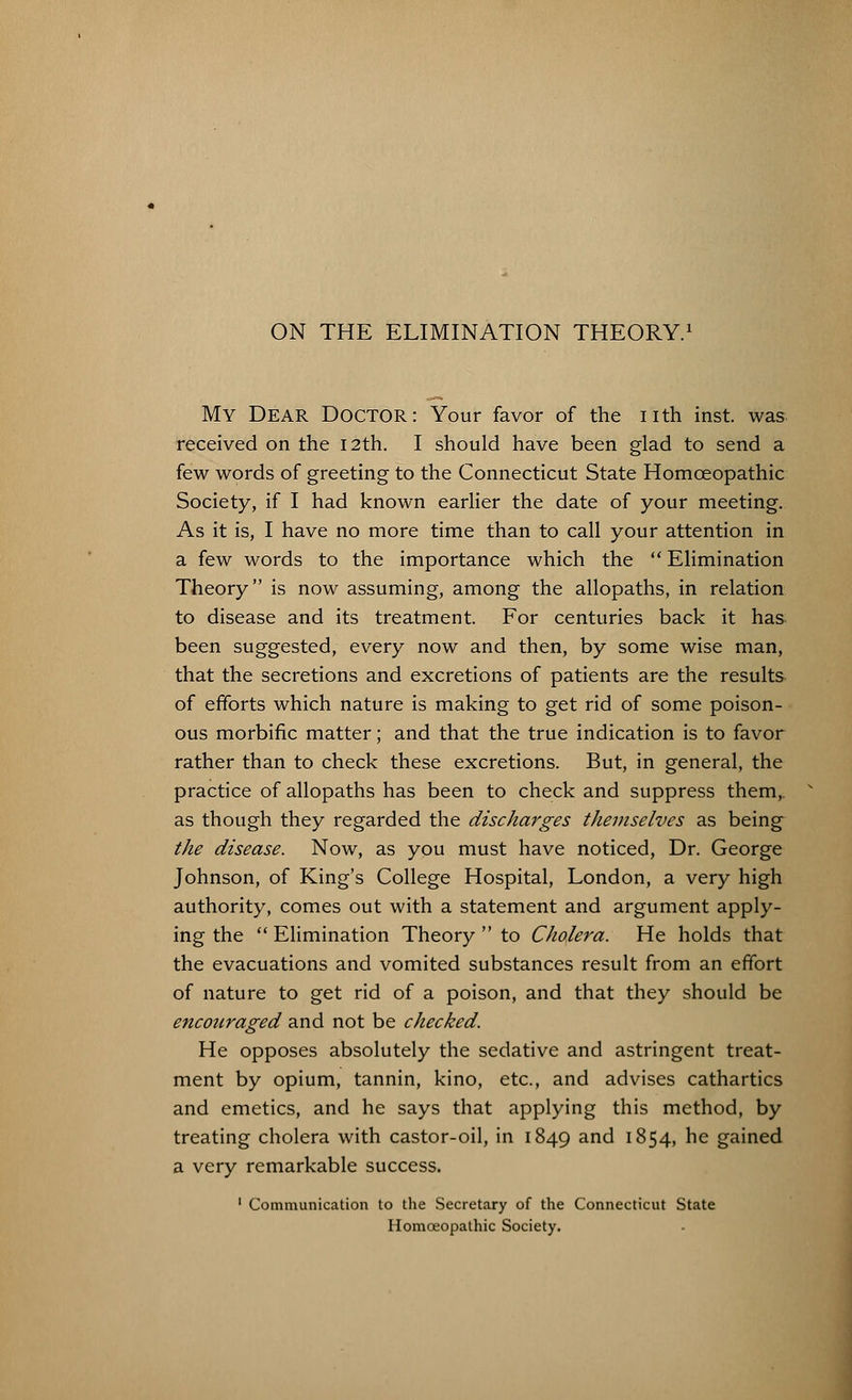 My Dear Doctor: Your favor of the nth inst. was received on the 12th. I should have been glad to send a few words of greeting to the Connecticut State Homoeopathic Society, if I had known earlier the date of your meeting. As it is, I have no more time than to call your attention in a few words to the importance which the Elimination Theory is now assuming, among the allopaths, in relation to disease and its treatment. For centuries back it has- been suggested, every now and then, by some wise man, that the secretions and excretions of patients are the results of efforts which nature is making to get rid of some poison- ous morbific matter; and that the true indication is to favor rather than to check these excretions. But, in general, the practice of allopaths has been to check and suppress them,, as though they regarded the discharges themselves as being the disease. Now, as you must have noticed, Dr. George Johnson, of King's College Hospital, London, a very high authority, comes out with a statement and argument apply- ing the Elimination Theory to Cholera. He holds that the evacuations and vomited substances result from an effort of nature to get rid of a poison, and that they should be encouraged and not be checked. He opposes absolutely the sedative and astringent treat- ment by opium, tannin, kino, etc., and advises cathartics and emetics, and he says that applying this method, by treating cholera with castor-oil, in 1849 and 1854, he gained a very remarkable success. 1 Communication to the Secretary of the Connecticut State Homoeopathic Society.