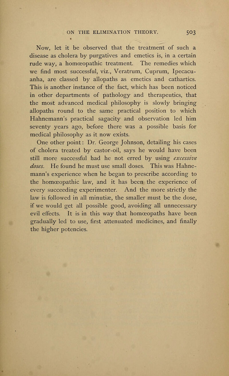 Now, let it be observed that the treatment of such a disease as cholera by purgatives and emetics is, in a certain rude way, a homoeopathic treatment. The remedies which we find most successful, viz., Veratrum, Cuprum, Ipecacu- anha, are classed by allopaths as emetics and cathartics. This is another instance of the fact, which has been noticed in other departments of pathology and therapeutics, that the most advanced medical philosophy is slowly bringing allopaths round to the same practical position to which Hahnemann's practical sagacity and observation led him seventy years ago, before there was a possible basis for medical philosophy as it now exists. One other point: Dr. George Johnson, detailing his cases of cholera treated by castor-oil, says he would have been still more successful had he not erred by using excessive doses. He found he must use small doses. This was Hahne- mann's experience when he began to prescribe according to the homoeopathic law, and it has been the experience of every succeeding experimenter. And the more strictly the law is followed in all minutiae, the smaller must be the dose, if we would get all possible good, avoiding all unnecessary evil effects. It is in this way that homoeopaths have been gradually led to use, first attenuated medicines, and finally the higher potencies.