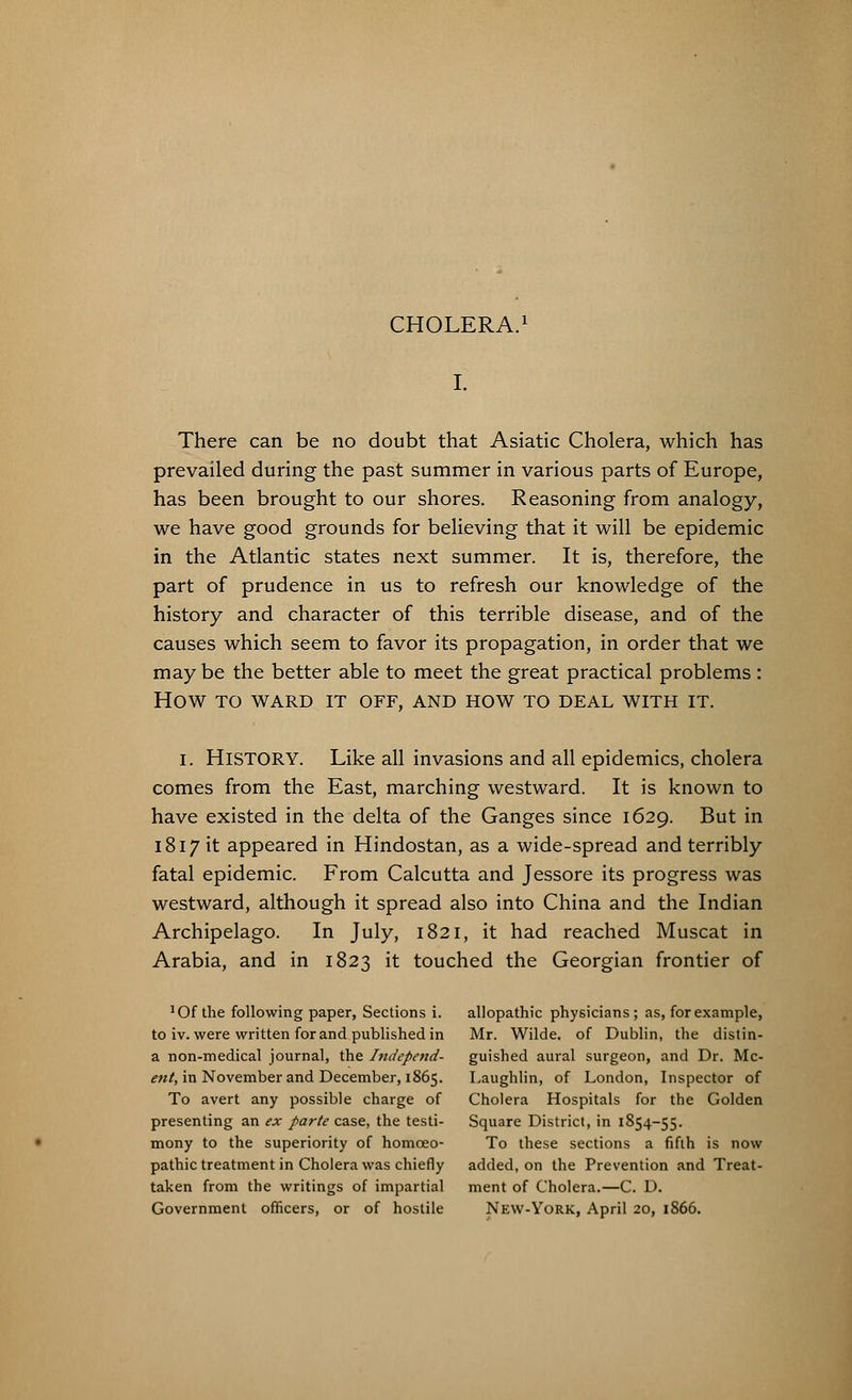 There can be no doubt that Asiatic Cholera, which has prevailed during the past summer in various parts of Europe, has been brought to our shores. Reasoning from analogy, we have good grounds for believing that it will be epidemic in the Atlantic states next summer. It is, therefore, the part of prudence in us to refresh our knowledge of the history and character of this terrible disease, and of the causes which seem to favor its propagation, in order that we may be the better able to meet the great practical problems : HOW TO WARD IT OFF, AND HOW TO DEAL WITH IT. I. HISTORY. Like all invasions and all epidemics, cholera comes from the East, marching westward. It is known to have existed in the delta of the Ganges since 1629. But in 1817 it appeared in Hindostan, as a wide-spread and terribly fatal epidemic. From Calcutta and Jessore its progress was westward, although it spread also into China and the Indian Archipelago. In July, 1821, it had reached Muscat in Arabia, and in 1823 it touched the Georgian frontier of !Of the following paper, Sections i. to iv. were written for and published in a non-medical journal, the Independ- ent, in November and December, 1865. To avert any possible charge of presenting an ex parte case, the testi- mony to the superiority of homoeo- pathic treatment in Cholera was chiefly taken from the writings of impartial Government officers, or of hostile allopathic physicians; as, for example, Mr. Wilde, of Dublin, the distin- guished aural surgeon, and Dr. Mc- Laughlin, of London, Inspector of Cholera Hospitals for the Golden Square District, in 1854-55. To these sections a fifth is now added, on the Prevention and Treat- ment of Cholera.—C. D. New-York, April 20, 1866.