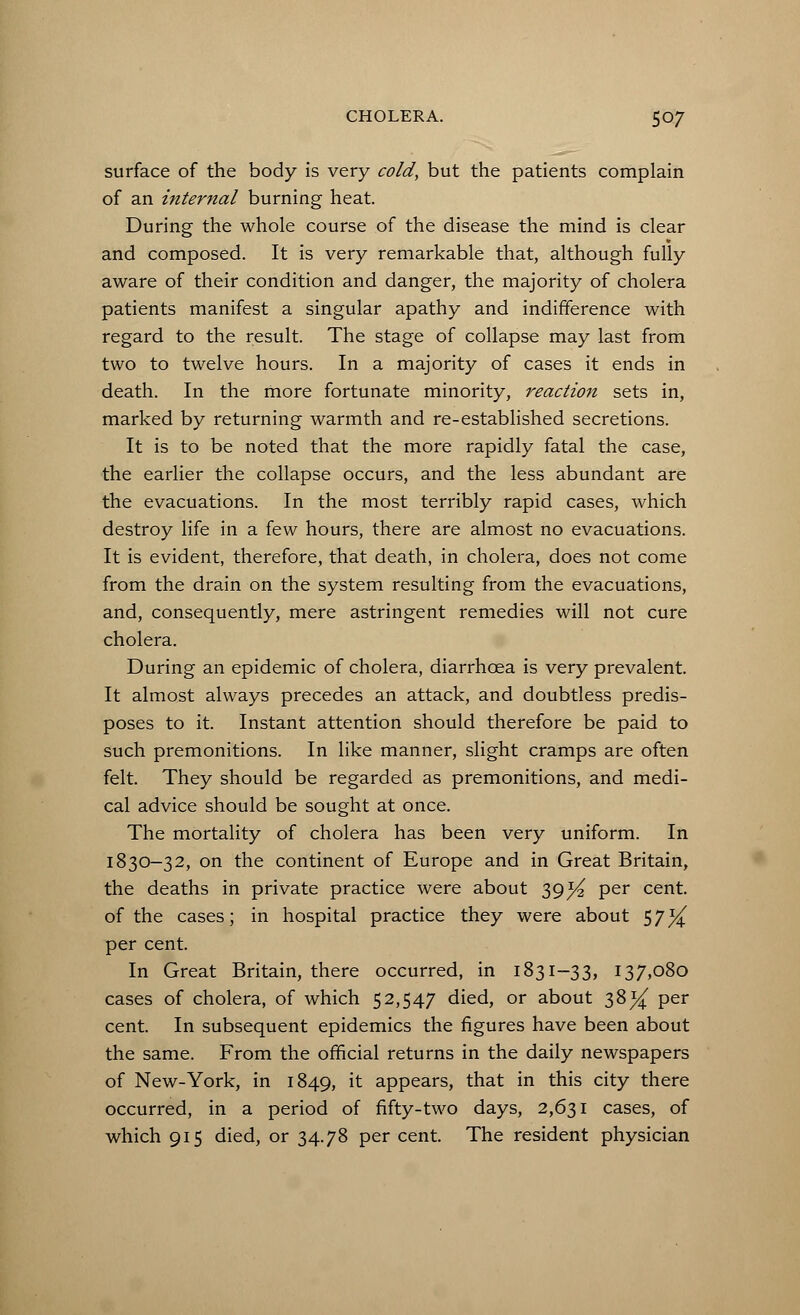 surface of the body is very cold, but the patients complain of an internal burning heat. During the whole course of the disease the mind is clear and composed. It is very remarkable that, although fully aware of their condition and danger, the majority of cholera patients manifest a singular apathy and indifference with regard to the result. The stage of collapse may last from two to twelve hours. In a majority of cases it ends in death. In the more fortunate minority, reaction sets in, marked by returning warmth and re-established secretions. It is to be noted that the more rapidly fatal the case, the earlier the collapse occurs, and the less abundant are the evacuations. In the most terribly rapid cases, which destroy life in a few hours, there are almost no evacuations. It is evident, therefore, that death, in cholera, does not come from the drain on the system resulting from the evacuations, and, consequently, mere astringent remedies will not cure cholera. During an epidemic of cholera, diarrhoea is very prevalent. It almost always precedes an attack, and doubtless predis- poses to it. Instant attention should therefore be paid to such premonitions. In like manner, slight cramps are often felt. They should be regarded as premonitions, and medi- cal advice should be sought at once. The mortality of cholera has been very uniform. In 1830-32, on the continent of Europe and in Great Britain, the deaths in private practice were about 39^ per cent, of the cases; in hospital practice they were about S7% per cent. In Great Britain, there occurred, in 1831-33, 137,080 cases of cholera, of which 52,547 died, or about 38^ per cent. In subsequent epidemics the figures have been about the same. From the official returns in the daily newspapers of New-York, in 1849, it appears, that in this city there occurred, in a period of fifty-two days, 2,631 cases, of which 915 died, or 34.78 per cent. The resident physician