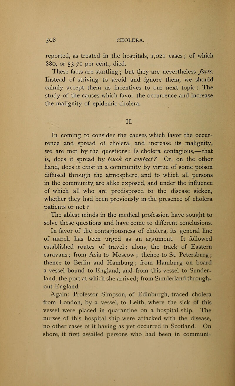 reported, as treated in the hospitals, 1,021 cases; of which 880, or 53.71 per cent, died. These facts are startling; but they are nevertheless facts. Instead of striving to avoid and ignore them, we should calmly accept them as incentives to our next topic: The study of the causes which favor the occurrence and increase the malignity of epidemic cholera. II. In coming to consider the causes which favor the occur- rence and spread of cholera, and increase its malignity, we are met by the questions: Is cholera contagious,—that is, does it spread by touch or contact? Or, on the other hand, does it exist in a community by virtue of some poison diffused through the atmosphere, and to which all persons in the community are alike exposed, and under the influence of which all who are predisposed to the disease sicken, whether they had been previously in the presence of cholera patients or not ? The ablest minds in the medical profession have sought to solve these questions and have come to different conclusions. In favor of the contagiousness of cholera, its general line of march has been urged as an argument. It followed established routes of travel: along the track of Eastern caravans; from Asia to Moscow ; thence to St. Petersburg; thence to Berlin and Hamburg; from Hamburg on board a vessel bound to England, and from this vessel to Sunder- land, the port at which she arrived; from Sunderland through- out England. Again: Professor Simpson, of Edinburgh, traced cholera from London, by a vessel, to Leith, where the sick of this vessel were placed in quarantine on a hospital-ship. The nurses of this hospital-ship were attacked with the disease, no other cases of it having as yet occurred in Scotland. On shore, it first assailed persons who had been in communi-
