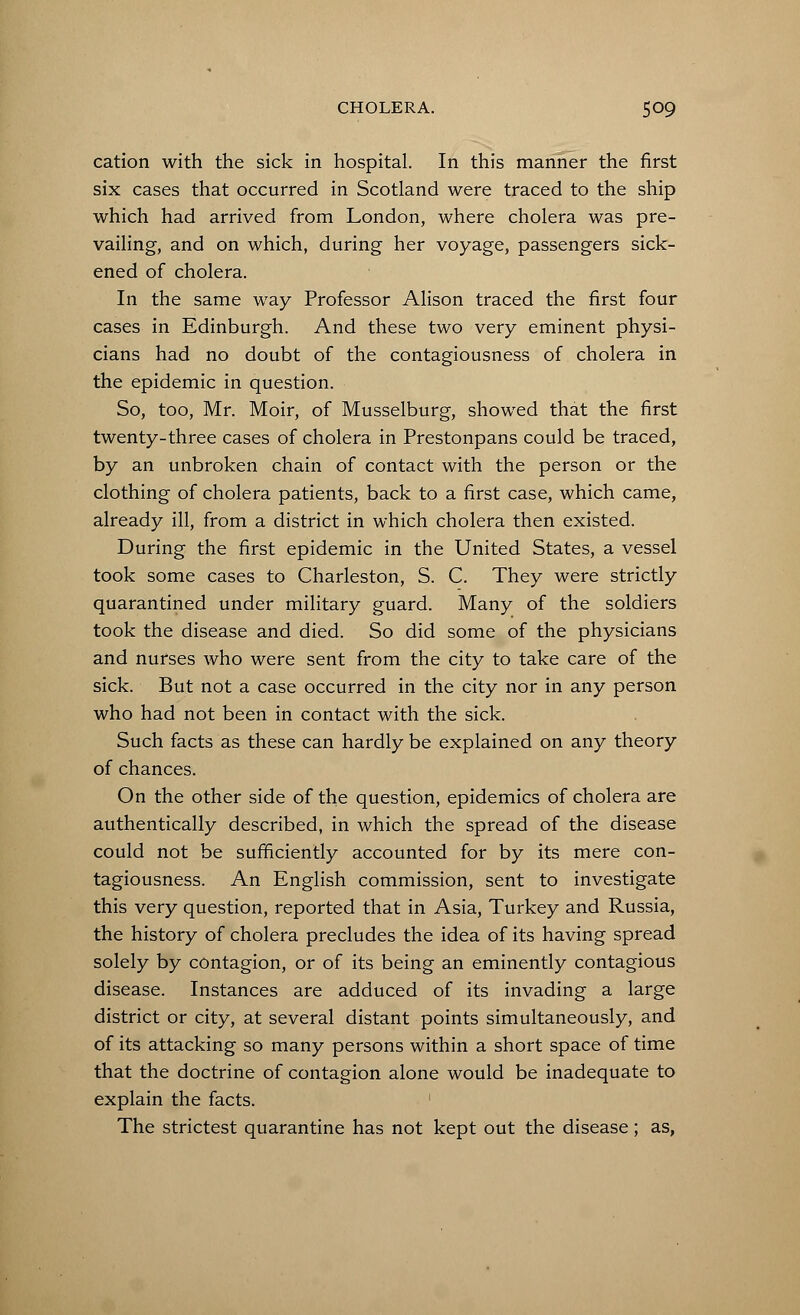 cation with the sick in hospital. In this manner the first six cases that occurred in Scotland were traced to the ship which had arrived from London, where cholera was pre- vailing, and on which, during her voyage, passengers sick- ened of cholera. In the same way Professor Alison traced the first four cases in Edinburgh. And these two very eminent physi- cians had no doubt of the contagiousness of cholera in the epidemic in question. So, too, Mr. Moir, of Musselburg, showed that the first twenty-three cases of cholera in Prestonpans could be traced, by an unbroken chain of contact with the person or the clothing of cholera patients, back to a first case, which came, already ill, from a district in which cholera then existed. During the first epidemic in the United States, a vessel took some cases to Charleston, S. C. They were strictly quarantined under military guard. Many of the soldiers took the disease and died. So did some of the physicians and nurses who were sent from the city to take care of the sick. But not a case occurred in the city nor in any person who had not been in contact with the sick. Such facts as these can hardly be explained on any theory of chances. On the other side of the question, epidemics of cholera are authentically described, in which the spread of the disease could not be sufficiently accounted for by its mere con- tagiousness. An English commission, sent to investigate this very question, reported that in Asia, Turkey and Russia, the history of cholera precludes the idea of its having spread solely by contagion, or of its being an eminently contagious disease. Instances are adduced of its invading a large district or city, at several distant points simultaneously, and of its attacking so many persons within a short space of time that the doctrine of contagion alone would be inadequate to explain the facts. The strictest quarantine has not kept out the disease; as,