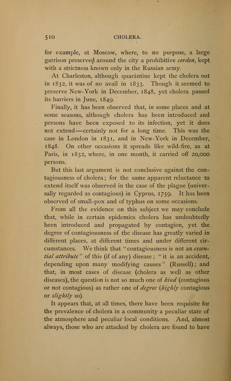 for example, at Moscow, where, to no purpose, a large garrison preserved around the city a prohibitive cordon, kept with a strictness known only in the Russian army. At Charleston, although quarantine kept the cholera out in 1832, it was of no avail in 1833. Though it seemed to preserve New-York in December, 1848, yet cholera passed its barriers in June, 1849. Finally, it has been observed that, in some places and at some seasons, although cholera has been introduced and persons have been exposed to its infection, yet it does not extend—certainly not for a long time. This was the case in London in 1831, and in New-York in December, 1848. On other occasions it spreads like wild-fire, as at Paris, in 1832, where, in one month, it carried off 20,000 persons. But this last argument is not conclusive against the con- tagiousness of cholera; for the same apparent reluctance to extend itself was observed in the case of the plague (univer- sally regarded as contagious) in Cyprus, 1759. It has been observed of small-pox and of typhus on some occasions. From all the evidence on this subject we may conclude that, while in certain epidemics cholera has undoubtedly been introduced and propagated by contagion, yet the degree of contagiousness of the disease has greatly varied in different places, at different times and under different cir- cumstances. We think that contagiousness is not an essen- tial attribute of this (if of any) disease; it is an accident, depending upon many modifying causes (Russell); and that, in most cases of disease (cholera as well as other diseases), the question is not so much one of kind (contagious or not contagious) as rather one of degree {highly contagious or slightly so). It appears that, at all times, there have been requisite for the prevalence of cholera in a community a peculiar state of the atmosphere and peculiar local conditions. And, almost always, those who are attacked by cholera are found to have