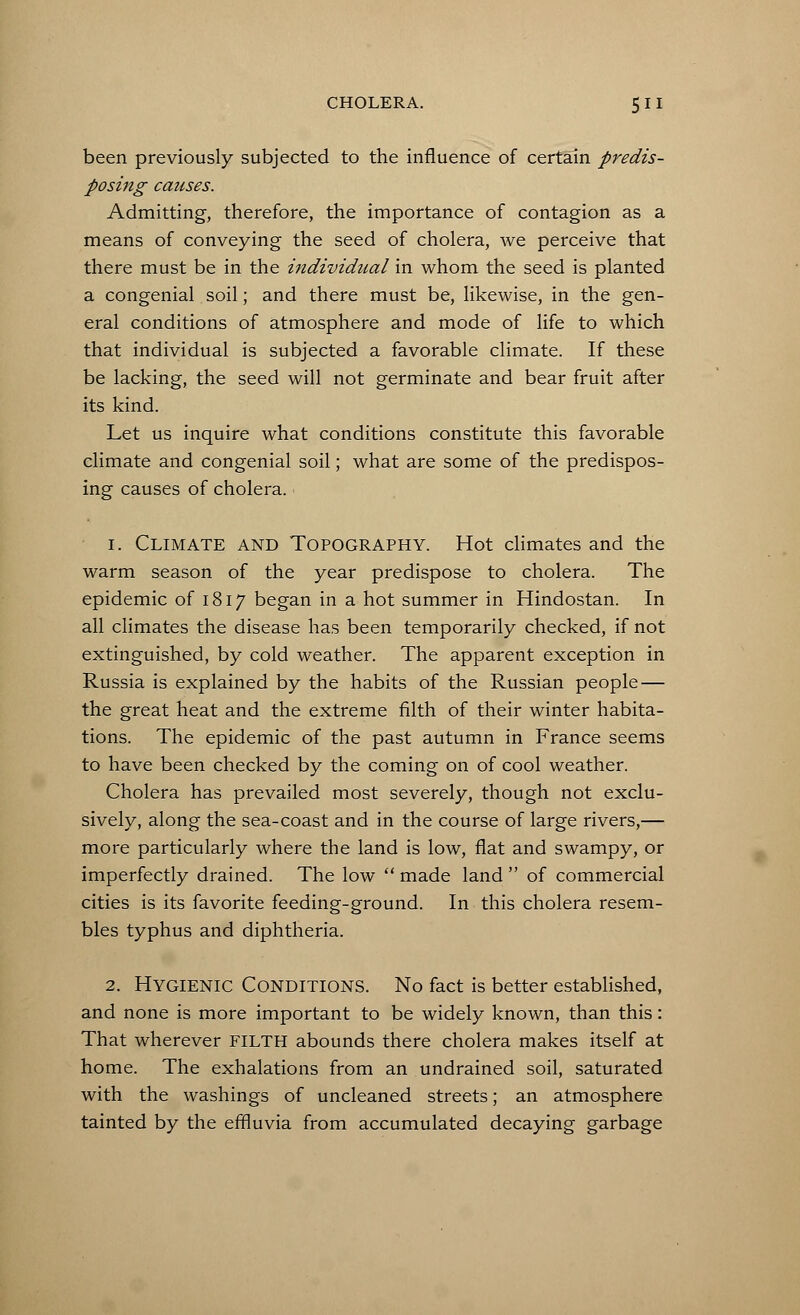 been previously subjected to the influence of certain predis- posing causes. Admitting, therefore, the importance of contagion as a means of conveying the seed of cholera, we perceive that there must be in the individual in whom the seed is planted a congenial soil; and there must be, likewise, in the gen- eral conditions of atmosphere and mode of life to which that individual is subjected a favorable climate. If these be lacking, the seed will not germinate and bear fruit after its kind. Let us inquire what conditions constitute this favorable climate and congenial soil; what are some of the predispos- ing causes of cholera. i. Climate and Topography. Hot climates and the warm season of the year predispose to cholera. The epidemic of 1817 began in a hot summer in Hindostan. In all climates the disease has been temporarily checked, if not extinguished, by cold weather. The apparent exception in Russia is explained by the habits of the Russian people — the great heat and the extreme filth of their winter habita- tions. The epidemic of the past autumn in France seems to have been checked by the coming on of cool weather. Cholera has prevailed most severely, though not exclu- sively, along the sea-coast and in the course of large rivers,— more particularly where the land is low, flat and swampy, or imperfectly drained. The low  made land  of commercial cities is its favorite feeding-ground. In this cholera resem- bles typhus and diphtheria. 2. Hygienic Conditions. No fact is better established, and none is more important to be widely known, than this: That wherever FILTH abounds there cholera makes itself at home. The exhalations from an undrained soil, saturated with the washings of uncleaned streets; an atmosphere tainted by the effluvia from accumulated decaying garbage
