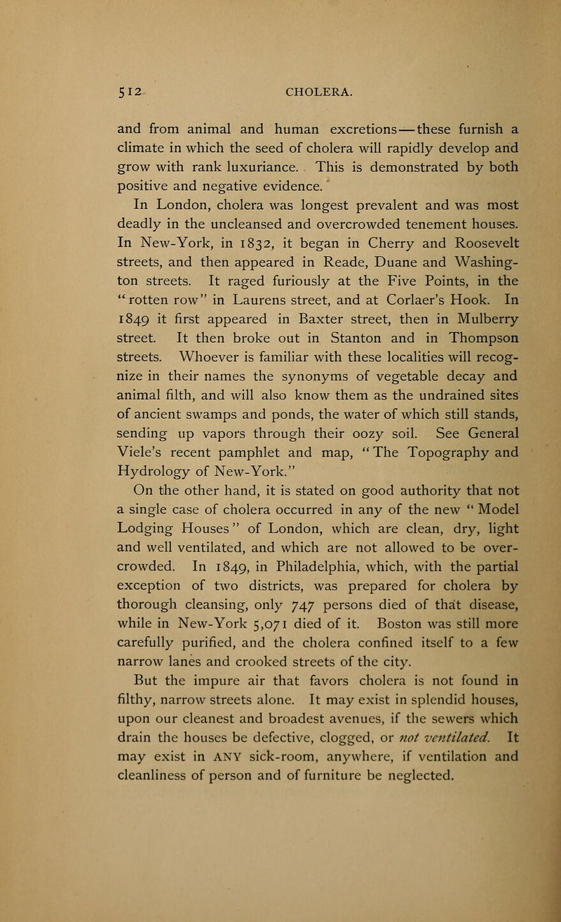 and from animal and human excretions—these furnish a climate in which the seed of cholera will rapidly develop and grow with rank luxuriance. This is demonstrated by both positive and negative evidence. In London, cholera was longest prevalent and was most deadly in the uncleansed and overcrowded tenement houses. In New-York, in 1832, it began in Cherry and Roosevelt streets, and then appeared in Reade, Duane and Washing- ton streets. It raged furiously at the Five Points, in the rotten row in Laurens street, and at Corlaer's Hook. In 1849 ^ first appeared in Baxter street, then in Mulberry street. It then broke out in Stanton and in Thompson streets. Whoever is familiar with these localities will recog- nize in their names the synonyms of vegetable decay and animal filth, and will also know them as the undrained sites of ancient swamps and ponds, the water of which still stands, sending up vapors through their oozy soil. See General Viele's recent pamphlet and map, The Topography and Hydrology of New-York. On the other hand, it is stated on good authority that not a single case of cholera occurred in any of the new  Model Lodging Houses of London, which are clean, dry, light and well ventilated, and which are not allowed to be over- crowded. In 1849, in Philadelphia, which, with the partial exception of two districts, was prepared for cholera by thorough cleansing, only 747 persons died of that disease, while in New-York 5,071 died of it. Boston was still more carefully purified, and the cholera confined itself to a few narrow lanes and crooked streets of the city. But the impure air that favors cholera is not found in filthy, narrow streets alone. It may exist in splendid houses, upon our cleanest and broadest avenues, if the sewers which drain the houses be defective, clogged, or not ventilated. It may exist in ANY sick-room, anywhere, if ventilation and cleanliness of person and of furniture be neglected.