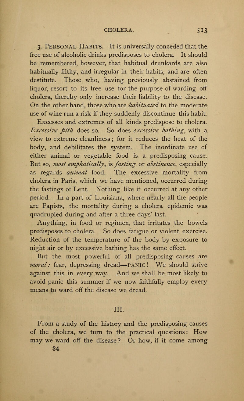 3. Personal Habits. It is universally conceded that the free use of alcoholic drinks predisposes to cholera. It should be remembered, however, that habitual drunkards are also habitually filthy, and irregular in their habits, and are often destitute. Those who, having previously abstained from liquor, resort to its free use for the purpose of warding off cholera, thereby only increase their liability to the disease. On the other hand, those who are -habituated to the moderate use of wine run a risk if they suddenly discontinue this habit. Excesses and extremes of all kinds predispose to cholera. Excessive filth does so. So does excessive bathing, with a view to extreme cleanliness; for it reduces the heat of the body, and debilitates the system. The inordinate use of either animal or vegetable food is a predisposing cause. But so, most emphatically, is fasting or abstinence, especially as regards animal food. The excessive mortality from cholera in Paris, which we have mentioned, occurred during the fastings of Lent. Nothing like it occurred at any other period. In a part of Louisiana, where nearly all the people are Papists, the mortality during a cholera epidemic was quadrupled during and after a three days' fast. Anything, in food or regimen, that irritates the bowels predisposes to cholera. So does fatigue or violent exercise. Reduction of the temperature of the body by exposure to night air or by excessive bathing has the same effect. But the most powerful of all predisposing causes are moral: fear, depressing dread—PANIC ! We should strive against this in every way. And we shall be most likely to avoid panic this summer if we now faithfully employ every means to ward off the disease we dread. III. From a study of the history and the predisposing causes of the cholera, we turn to the practical questions: How may we ward off the disease ? Or how, if it come among 34